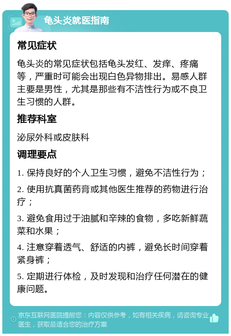 龟头炎就医指南 常见症状 龟头炎的常见症状包括龟头发红、发痒、疼痛等，严重时可能会出现白色异物排出。易感人群主要是男性，尤其是那些有不洁性行为或不良卫生习惯的人群。 推荐科室 泌尿外科或皮肤科 调理要点 1. 保持良好的个人卫生习惯，避免不洁性行为； 2. 使用抗真菌药膏或其他医生推荐的药物进行治疗； 3. 避免食用过于油腻和辛辣的食物，多吃新鲜蔬菜和水果； 4. 注意穿着透气、舒适的内裤，避免长时间穿着紧身裤； 5. 定期进行体检，及时发现和治疗任何潜在的健康问题。