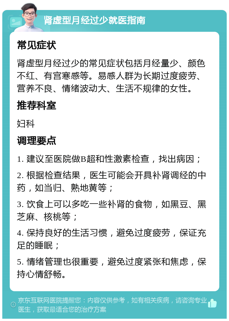 肾虚型月经过少就医指南 常见症状 肾虚型月经过少的常见症状包括月经量少、颜色不红、有宫寒感等。易感人群为长期过度疲劳、营养不良、情绪波动大、生活不规律的女性。 推荐科室 妇科 调理要点 1. 建议至医院做B超和性激素检查，找出病因； 2. 根据检查结果，医生可能会开具补肾调经的中药，如当归、熟地黄等； 3. 饮食上可以多吃一些补肾的食物，如黑豆、黑芝麻、核桃等； 4. 保持良好的生活习惯，避免过度疲劳，保证充足的睡眠； 5. 情绪管理也很重要，避免过度紧张和焦虑，保持心情舒畅。