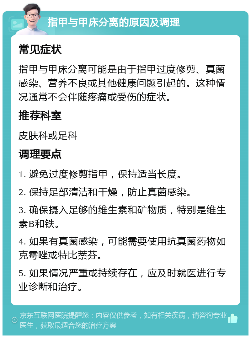 指甲与甲床分离的原因及调理 常见症状 指甲与甲床分离可能是由于指甲过度修剪、真菌感染、营养不良或其他健康问题引起的。这种情况通常不会伴随疼痛或受伤的症状。 推荐科室 皮肤科或足科 调理要点 1. 避免过度修剪指甲，保持适当长度。 2. 保持足部清洁和干燥，防止真菌感染。 3. 确保摄入足够的维生素和矿物质，特别是维生素B和铁。 4. 如果有真菌感染，可能需要使用抗真菌药物如克霉唑或特比萘芬。 5. 如果情况严重或持续存在，应及时就医进行专业诊断和治疗。