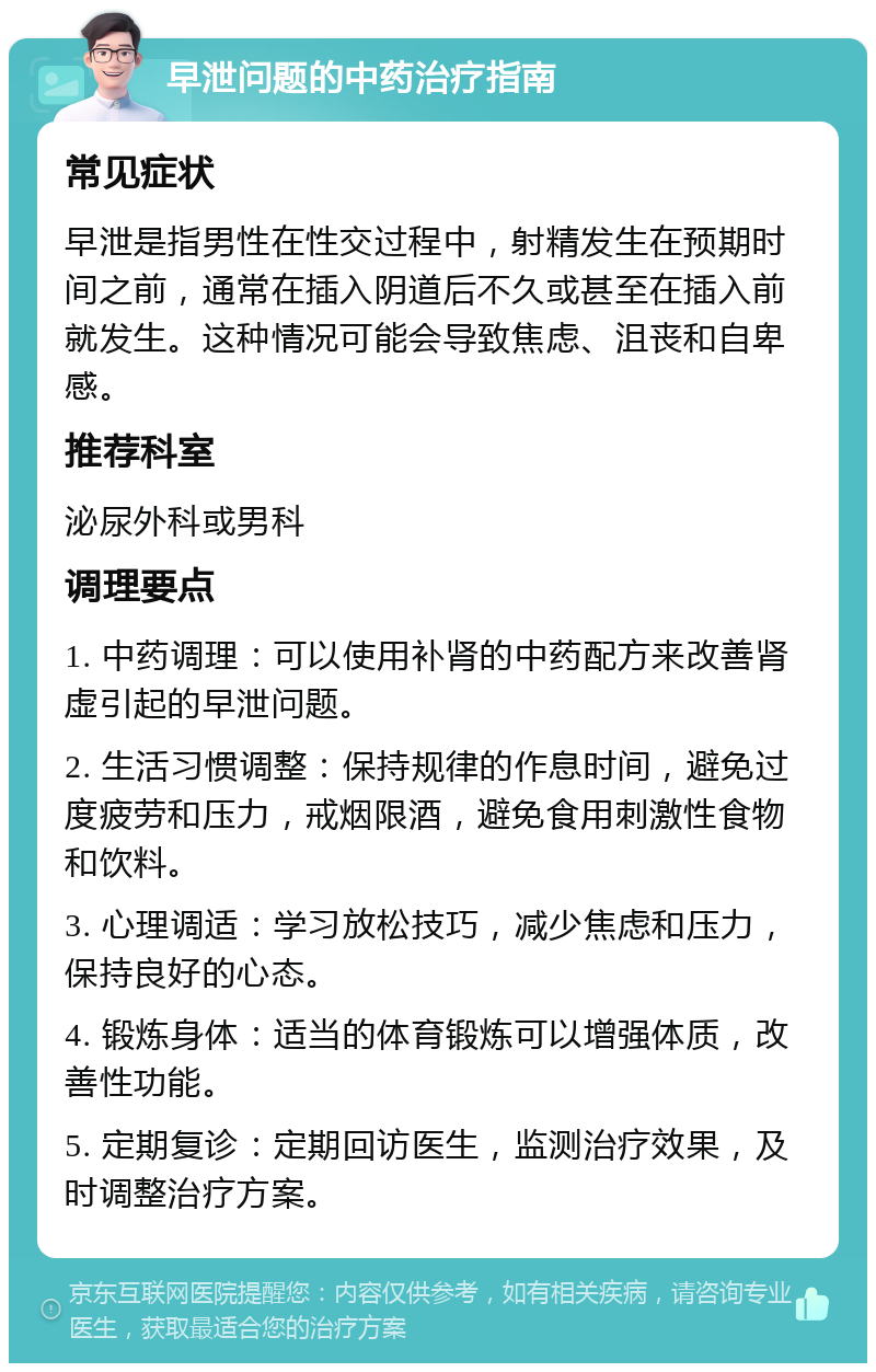 早泄问题的中药治疗指南 常见症状 早泄是指男性在性交过程中，射精发生在预期时间之前，通常在插入阴道后不久或甚至在插入前就发生。这种情况可能会导致焦虑、沮丧和自卑感。 推荐科室 泌尿外科或男科 调理要点 1. 中药调理：可以使用补肾的中药配方来改善肾虚引起的早泄问题。 2. 生活习惯调整：保持规律的作息时间，避免过度疲劳和压力，戒烟限酒，避免食用刺激性食物和饮料。 3. 心理调适：学习放松技巧，减少焦虑和压力，保持良好的心态。 4. 锻炼身体：适当的体育锻炼可以增强体质，改善性功能。 5. 定期复诊：定期回访医生，监测治疗效果，及时调整治疗方案。