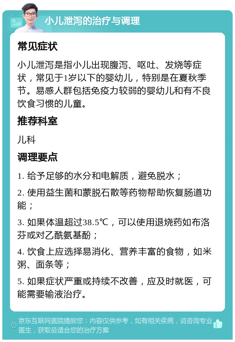 小儿泄泻的治疗与调理 常见症状 小儿泄泻是指小儿出现腹泻、呕吐、发烧等症状，常见于1岁以下的婴幼儿，特别是在夏秋季节。易感人群包括免疫力较弱的婴幼儿和有不良饮食习惯的儿童。 推荐科室 儿科 调理要点 1. 给予足够的水分和电解质，避免脱水； 2. 使用益生菌和蒙脱石散等药物帮助恢复肠道功能； 3. 如果体温超过38.5℃，可以使用退烧药如布洛芬或对乙酰氨基酚； 4. 饮食上应选择易消化、营养丰富的食物，如米粥、面条等； 5. 如果症状严重或持续不改善，应及时就医，可能需要输液治疗。