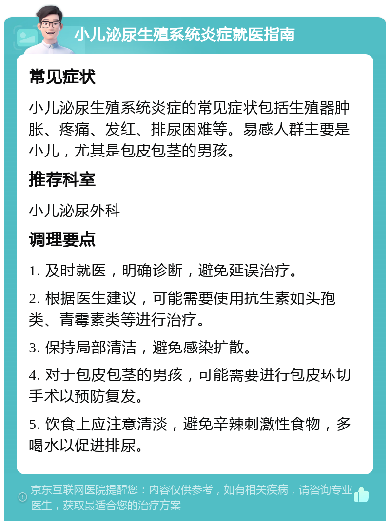 小儿泌尿生殖系统炎症就医指南 常见症状 小儿泌尿生殖系统炎症的常见症状包括生殖器肿胀、疼痛、发红、排尿困难等。易感人群主要是小儿，尤其是包皮包茎的男孩。 推荐科室 小儿泌尿外科 调理要点 1. 及时就医，明确诊断，避免延误治疗。 2. 根据医生建议，可能需要使用抗生素如头孢类、青霉素类等进行治疗。 3. 保持局部清洁，避免感染扩散。 4. 对于包皮包茎的男孩，可能需要进行包皮环切手术以预防复发。 5. 饮食上应注意清淡，避免辛辣刺激性食物，多喝水以促进排尿。