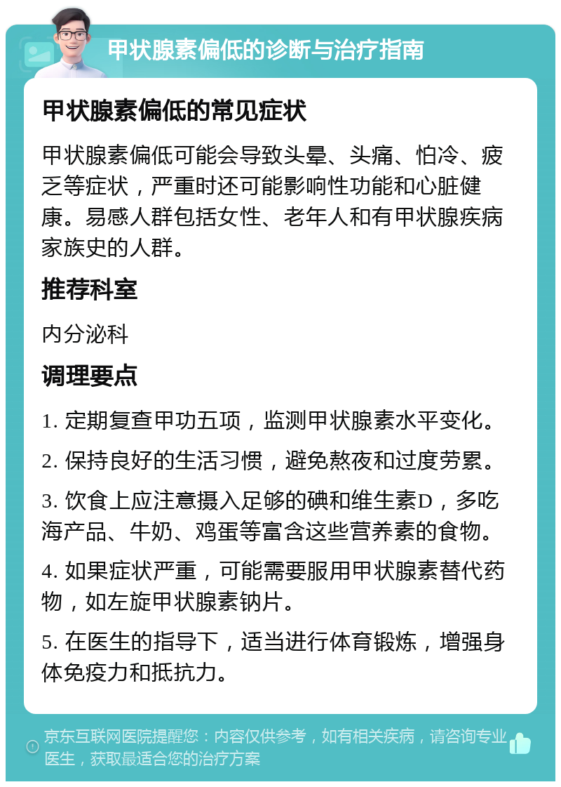 甲状腺素偏低的诊断与治疗指南 甲状腺素偏低的常见症状 甲状腺素偏低可能会导致头晕、头痛、怕冷、疲乏等症状，严重时还可能影响性功能和心脏健康。易感人群包括女性、老年人和有甲状腺疾病家族史的人群。 推荐科室 内分泌科 调理要点 1. 定期复查甲功五项，监测甲状腺素水平变化。 2. 保持良好的生活习惯，避免熬夜和过度劳累。 3. 饮食上应注意摄入足够的碘和维生素D，多吃海产品、牛奶、鸡蛋等富含这些营养素的食物。 4. 如果症状严重，可能需要服用甲状腺素替代药物，如左旋甲状腺素钠片。 5. 在医生的指导下，适当进行体育锻炼，增强身体免疫力和抵抗力。