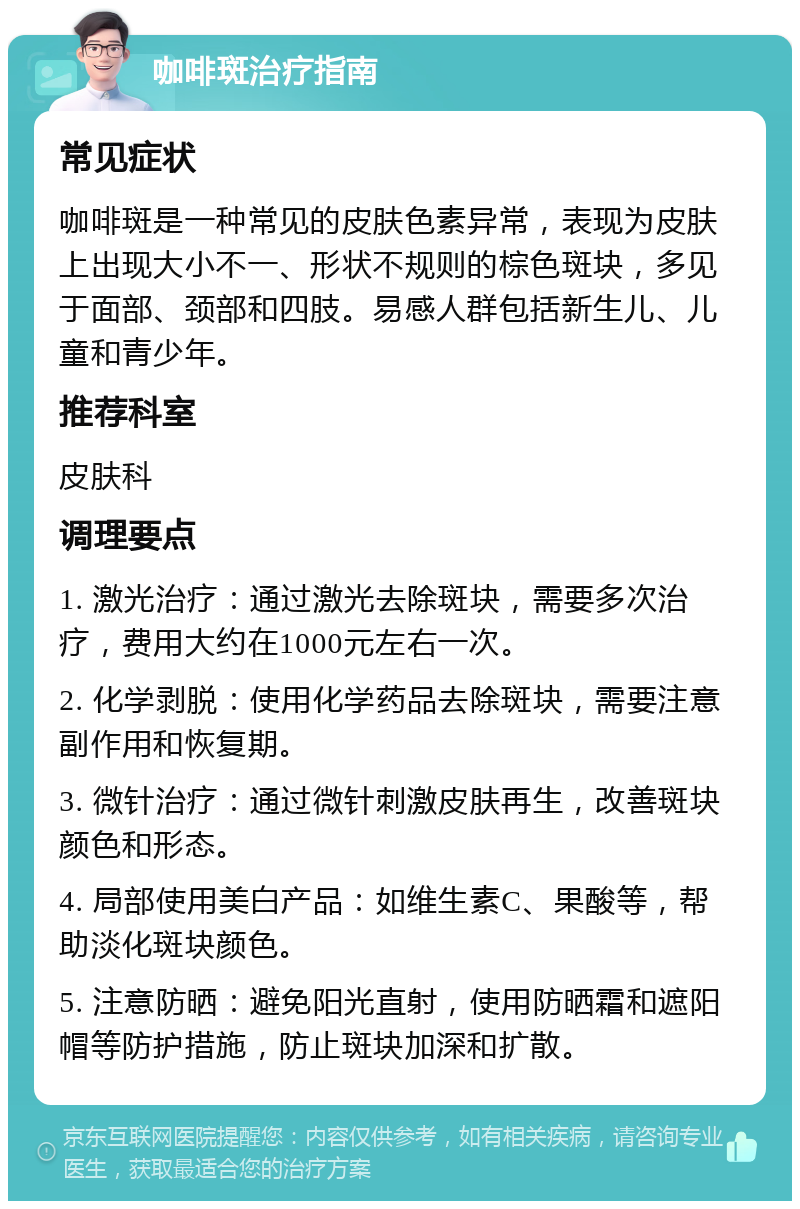 咖啡斑治疗指南 常见症状 咖啡斑是一种常见的皮肤色素异常，表现为皮肤上出现大小不一、形状不规则的棕色斑块，多见于面部、颈部和四肢。易感人群包括新生儿、儿童和青少年。 推荐科室 皮肤科 调理要点 1. 激光治疗：通过激光去除斑块，需要多次治疗，费用大约在1000元左右一次。 2. 化学剥脱：使用化学药品去除斑块，需要注意副作用和恢复期。 3. 微针治疗：通过微针刺激皮肤再生，改善斑块颜色和形态。 4. 局部使用美白产品：如维生素C、果酸等，帮助淡化斑块颜色。 5. 注意防晒：避免阳光直射，使用防晒霜和遮阳帽等防护措施，防止斑块加深和扩散。