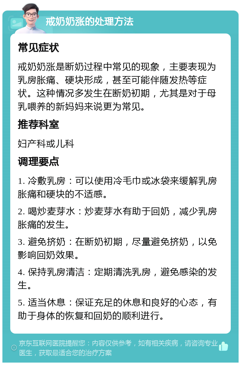 戒奶奶涨的处理方法 常见症状 戒奶奶涨是断奶过程中常见的现象，主要表现为乳房胀痛、硬块形成，甚至可能伴随发热等症状。这种情况多发生在断奶初期，尤其是对于母乳喂养的新妈妈来说更为常见。 推荐科室 妇产科或儿科 调理要点 1. 冷敷乳房：可以使用冷毛巾或冰袋来缓解乳房胀痛和硬块的不适感。 2. 喝炒麦芽水：炒麦芽水有助于回奶，减少乳房胀痛的发生。 3. 避免挤奶：在断奶初期，尽量避免挤奶，以免影响回奶效果。 4. 保持乳房清洁：定期清洗乳房，避免感染的发生。 5. 适当休息：保证充足的休息和良好的心态，有助于身体的恢复和回奶的顺利进行。