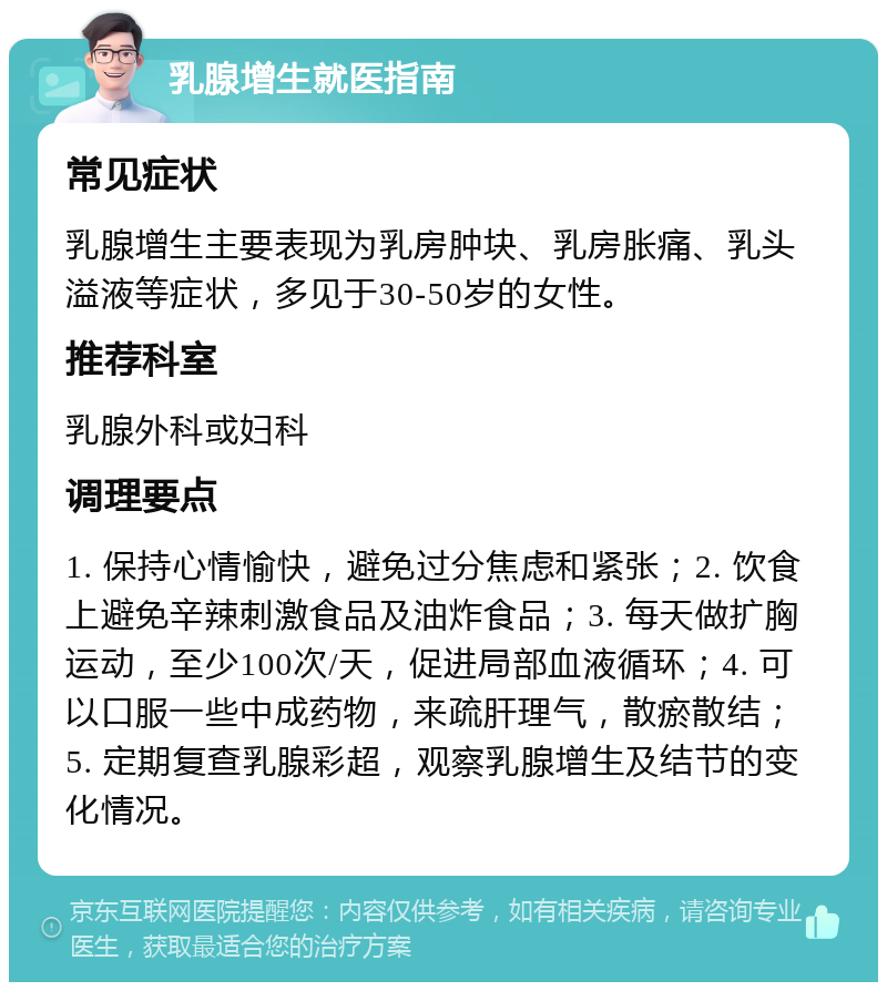 乳腺增生就医指南 常见症状 乳腺增生主要表现为乳房肿块、乳房胀痛、乳头溢液等症状，多见于30-50岁的女性。 推荐科室 乳腺外科或妇科 调理要点 1. 保持心情愉快，避免过分焦虑和紧张；2. 饮食上避免辛辣刺激食品及油炸食品；3. 每天做扩胸运动，至少100次/天，促进局部血液循环；4. 可以口服一些中成药物，来疏肝理气，散瘀散结；5. 定期复查乳腺彩超，观察乳腺增生及结节的变化情况。