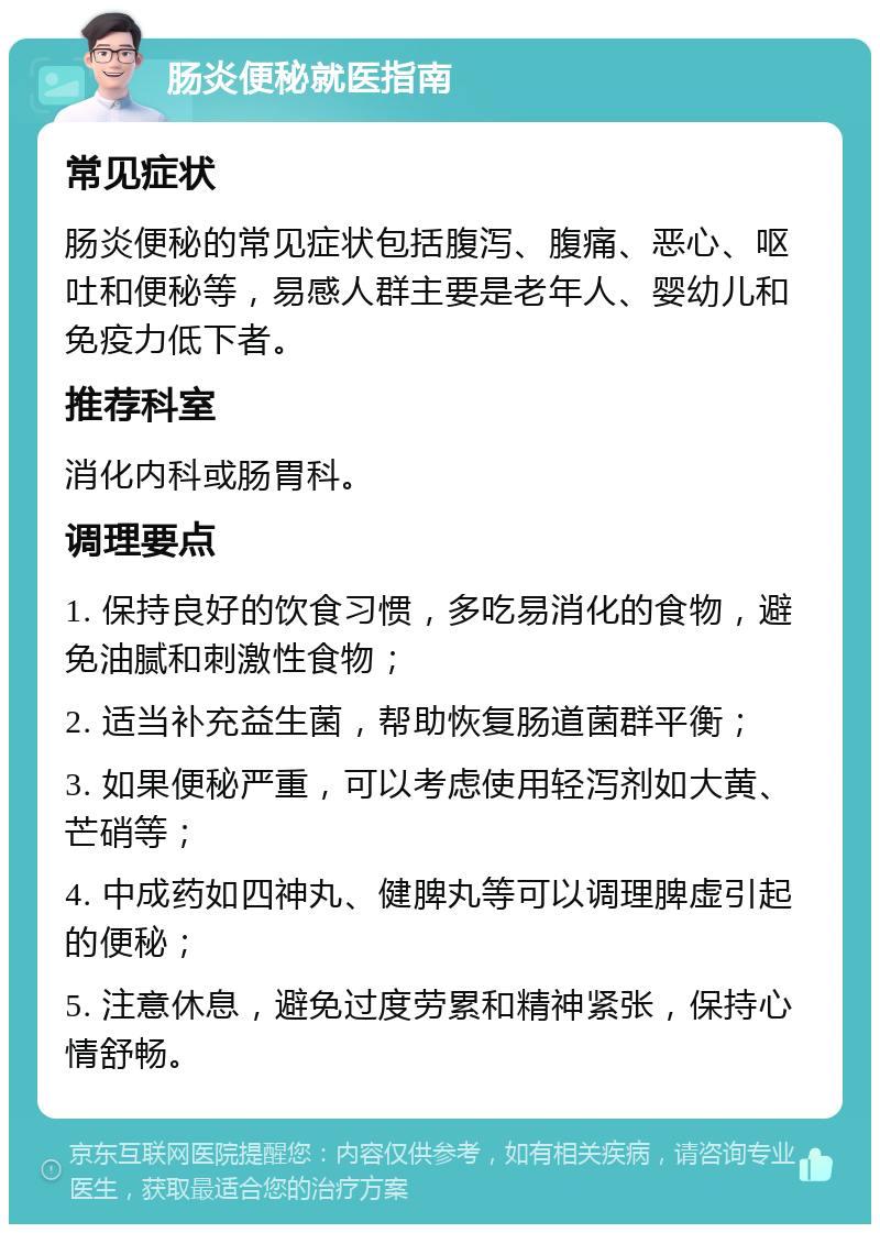 肠炎便秘就医指南 常见症状 肠炎便秘的常见症状包括腹泻、腹痛、恶心、呕吐和便秘等，易感人群主要是老年人、婴幼儿和免疫力低下者。 推荐科室 消化内科或肠胃科。 调理要点 1. 保持良好的饮食习惯，多吃易消化的食物，避免油腻和刺激性食物； 2. 适当补充益生菌，帮助恢复肠道菌群平衡； 3. 如果便秘严重，可以考虑使用轻泻剂如大黄、芒硝等； 4. 中成药如四神丸、健脾丸等可以调理脾虚引起的便秘； 5. 注意休息，避免过度劳累和精神紧张，保持心情舒畅。