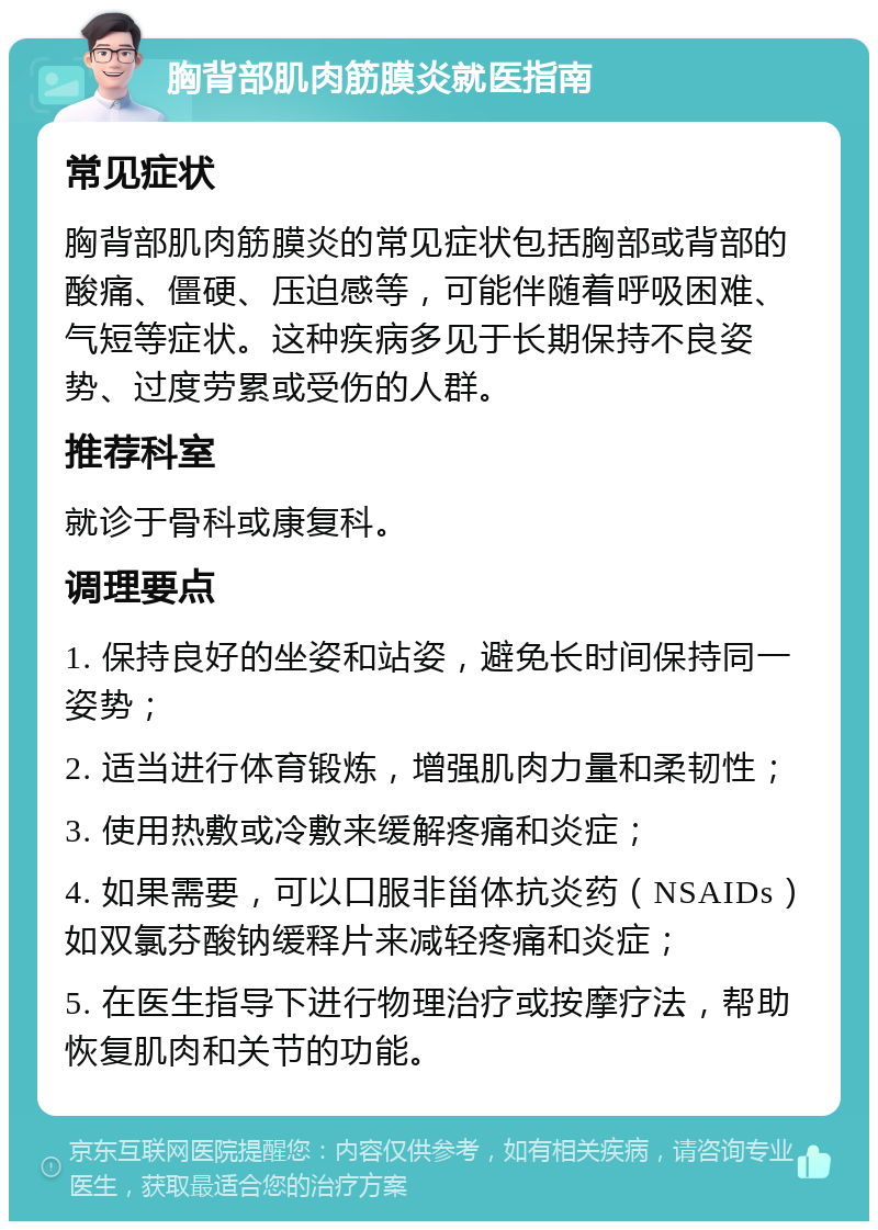 胸背部肌肉筋膜炎就医指南 常见症状 胸背部肌肉筋膜炎的常见症状包括胸部或背部的酸痛、僵硬、压迫感等，可能伴随着呼吸困难、气短等症状。这种疾病多见于长期保持不良姿势、过度劳累或受伤的人群。 推荐科室 就诊于骨科或康复科。 调理要点 1. 保持良好的坐姿和站姿，避免长时间保持同一姿势； 2. 适当进行体育锻炼，增强肌肉力量和柔韧性； 3. 使用热敷或冷敷来缓解疼痛和炎症； 4. 如果需要，可以口服非甾体抗炎药（NSAIDs）如双氯芬酸钠缓释片来减轻疼痛和炎症； 5. 在医生指导下进行物理治疗或按摩疗法，帮助恢复肌肉和关节的功能。