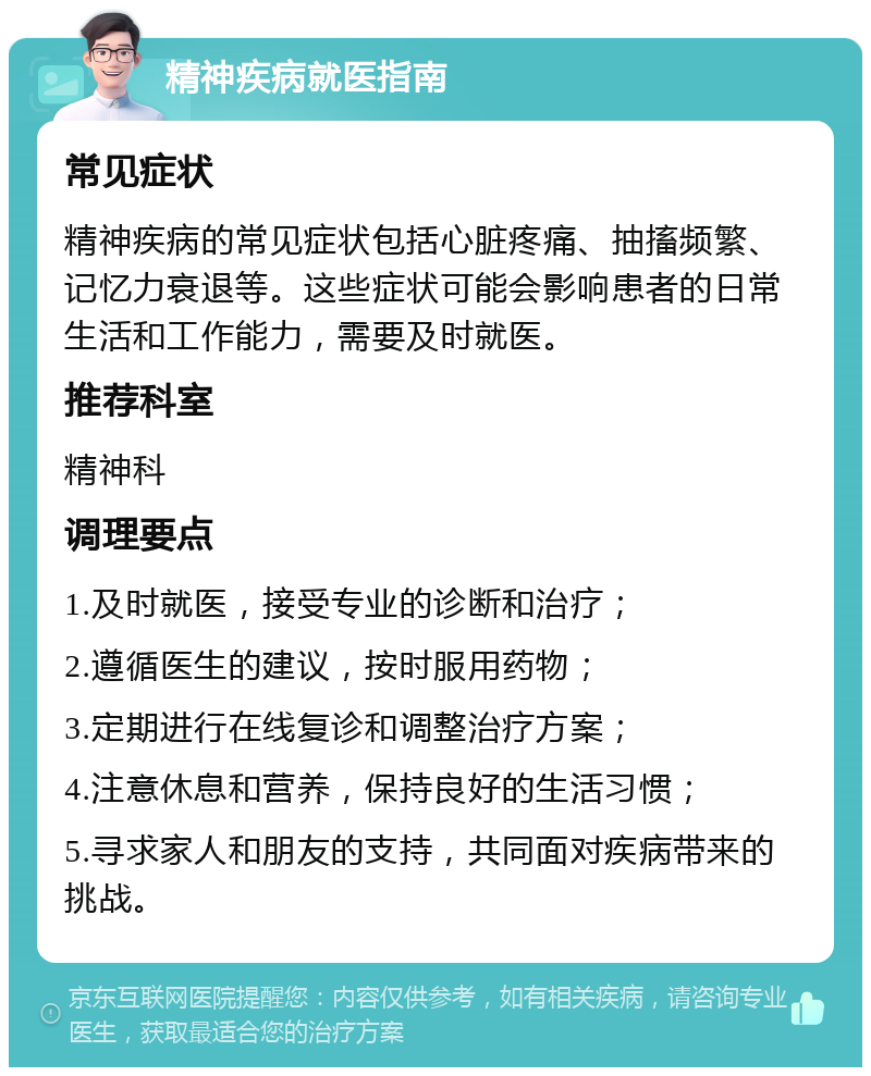 精神疾病就医指南 常见症状 精神疾病的常见症状包括心脏疼痛、抽搐频繁、记忆力衰退等。这些症状可能会影响患者的日常生活和工作能力，需要及时就医。 推荐科室 精神科 调理要点 1.及时就医，接受专业的诊断和治疗； 2.遵循医生的建议，按时服用药物； 3.定期进行在线复诊和调整治疗方案； 4.注意休息和营养，保持良好的生活习惯； 5.寻求家人和朋友的支持，共同面对疾病带来的挑战。