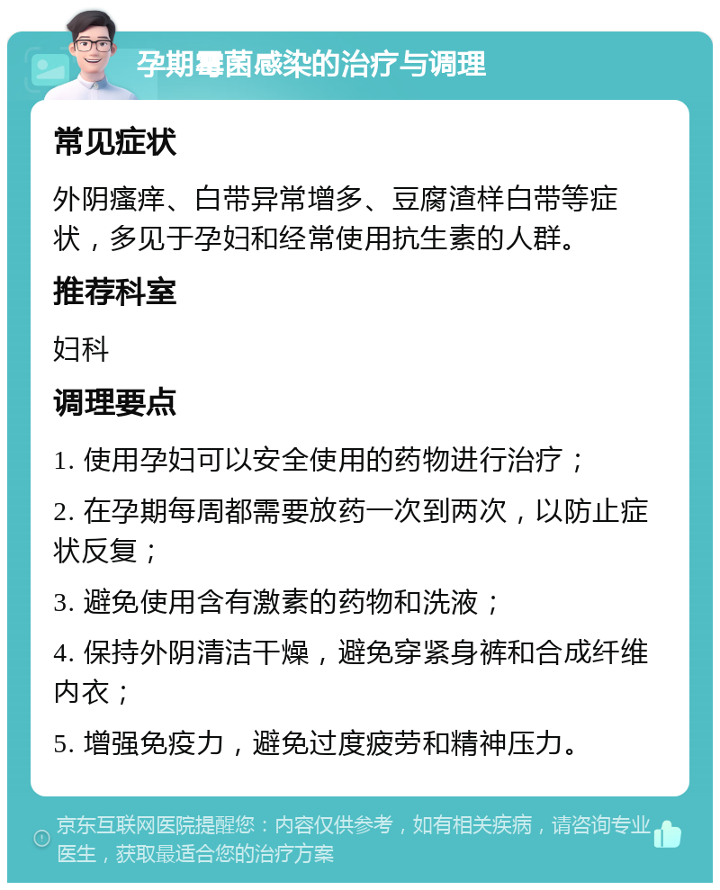 孕期霉菌感染的治疗与调理 常见症状 外阴瘙痒、白带异常增多、豆腐渣样白带等症状，多见于孕妇和经常使用抗生素的人群。 推荐科室 妇科 调理要点 1. 使用孕妇可以安全使用的药物进行治疗； 2. 在孕期每周都需要放药一次到两次，以防止症状反复； 3. 避免使用含有激素的药物和洗液； 4. 保持外阴清洁干燥，避免穿紧身裤和合成纤维内衣； 5. 增强免疫力，避免过度疲劳和精神压力。