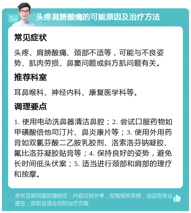 头疼肩膀酸痛的可能原因及治疗方法 常见症状 头疼、肩膀酸痛、颈部不适等，可能与不良姿势、肌肉劳损、鼻窦问题或斜方肌问题有关。 推荐科室 耳鼻喉科、神经内科、康复医学科等。 调理要点 1. 使用电动洗鼻器清洁鼻腔；2. 尝试口服药物如甲磺酸倍他司汀片、鼻炎康片等；3. 使用外用药膏如双氯芬酸二乙胺乳胶剂、洛索洛芬钠凝胶、氟比洛芬凝胶贴膏等；4. 保持良好的姿势，避免长时间低头伏案；5. 适当进行颈部和肩部的理疗和按摩。