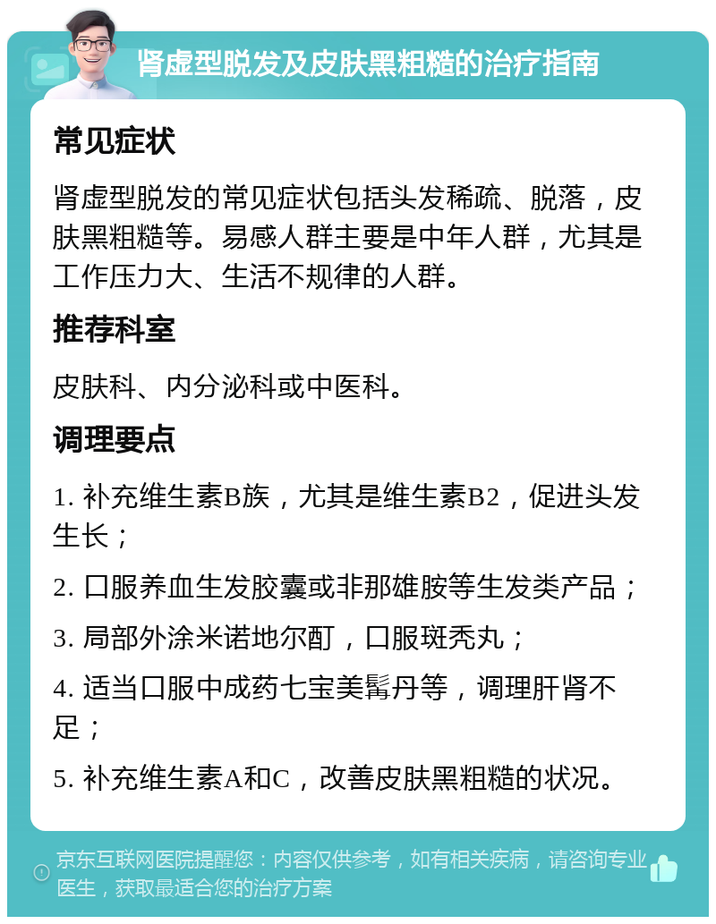 肾虚型脱发及皮肤黑粗糙的治疗指南 常见症状 肾虚型脱发的常见症状包括头发稀疏、脱落，皮肤黑粗糙等。易感人群主要是中年人群，尤其是工作压力大、生活不规律的人群。 推荐科室 皮肤科、内分泌科或中医科。 调理要点 1. 补充维生素B族，尤其是维生素B2，促进头发生长； 2. 口服养血生发胶囊或非那雄胺等生发类产品； 3. 局部外涂米诺地尔酊，口服斑秃丸； 4. 适当口服中成药七宝美髯丹等，调理肝肾不足； 5. 补充维生素A和C，改善皮肤黑粗糙的状况。