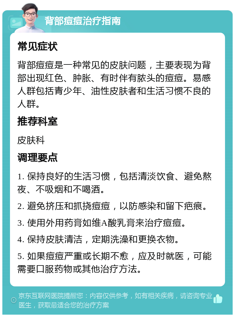 背部痘痘治疗指南 常见症状 背部痘痘是一种常见的皮肤问题，主要表现为背部出现红色、肿胀、有时伴有脓头的痘痘。易感人群包括青少年、油性皮肤者和生活习惯不良的人群。 推荐科室 皮肤科 调理要点 1. 保持良好的生活习惯，包括清淡饮食、避免熬夜、不吸烟和不喝酒。 2. 避免挤压和抓挠痘痘，以防感染和留下疤痕。 3. 使用外用药膏如维A酸乳膏来治疗痘痘。 4. 保持皮肤清洁，定期洗澡和更换衣物。 5. 如果痘痘严重或长期不愈，应及时就医，可能需要口服药物或其他治疗方法。