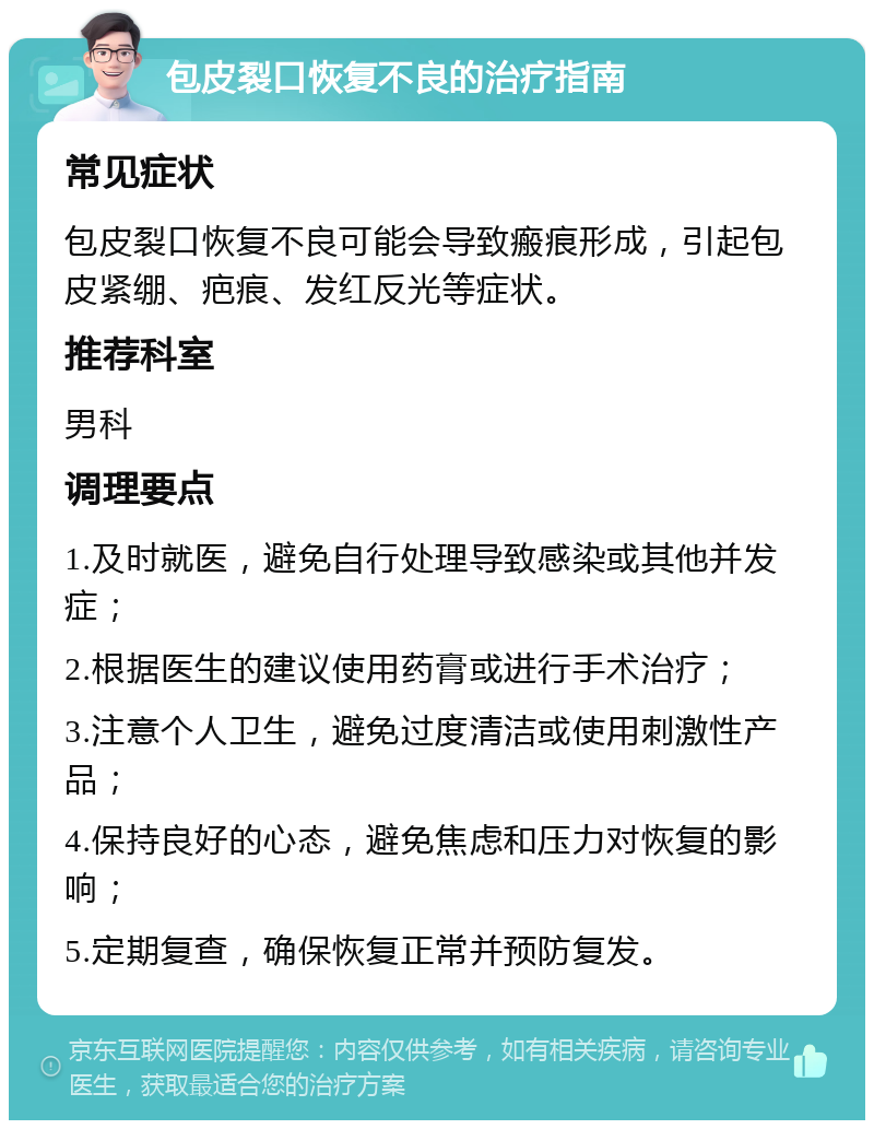 包皮裂口恢复不良的治疗指南 常见症状 包皮裂口恢复不良可能会导致瘢痕形成，引起包皮紧绷、疤痕、发红反光等症状。 推荐科室 男科 调理要点 1.及时就医，避免自行处理导致感染或其他并发症； 2.根据医生的建议使用药膏或进行手术治疗； 3.注意个人卫生，避免过度清洁或使用刺激性产品； 4.保持良好的心态，避免焦虑和压力对恢复的影响； 5.定期复查，确保恢复正常并预防复发。