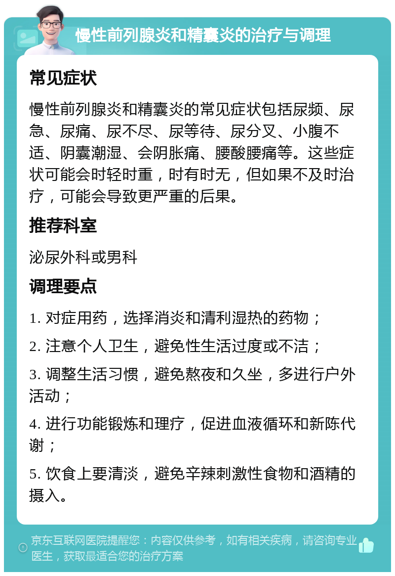 慢性前列腺炎和精囊炎的治疗与调理 常见症状 慢性前列腺炎和精囊炎的常见症状包括尿频、尿急、尿痛、尿不尽、尿等待、尿分叉、小腹不适、阴囊潮湿、会阴胀痛、腰酸腰痛等。这些症状可能会时轻时重，时有时无，但如果不及时治疗，可能会导致更严重的后果。 推荐科室 泌尿外科或男科 调理要点 1. 对症用药，选择消炎和清利湿热的药物； 2. 注意个人卫生，避免性生活过度或不洁； 3. 调整生活习惯，避免熬夜和久坐，多进行户外活动； 4. 进行功能锻炼和理疗，促进血液循环和新陈代谢； 5. 饮食上要清淡，避免辛辣刺激性食物和酒精的摄入。