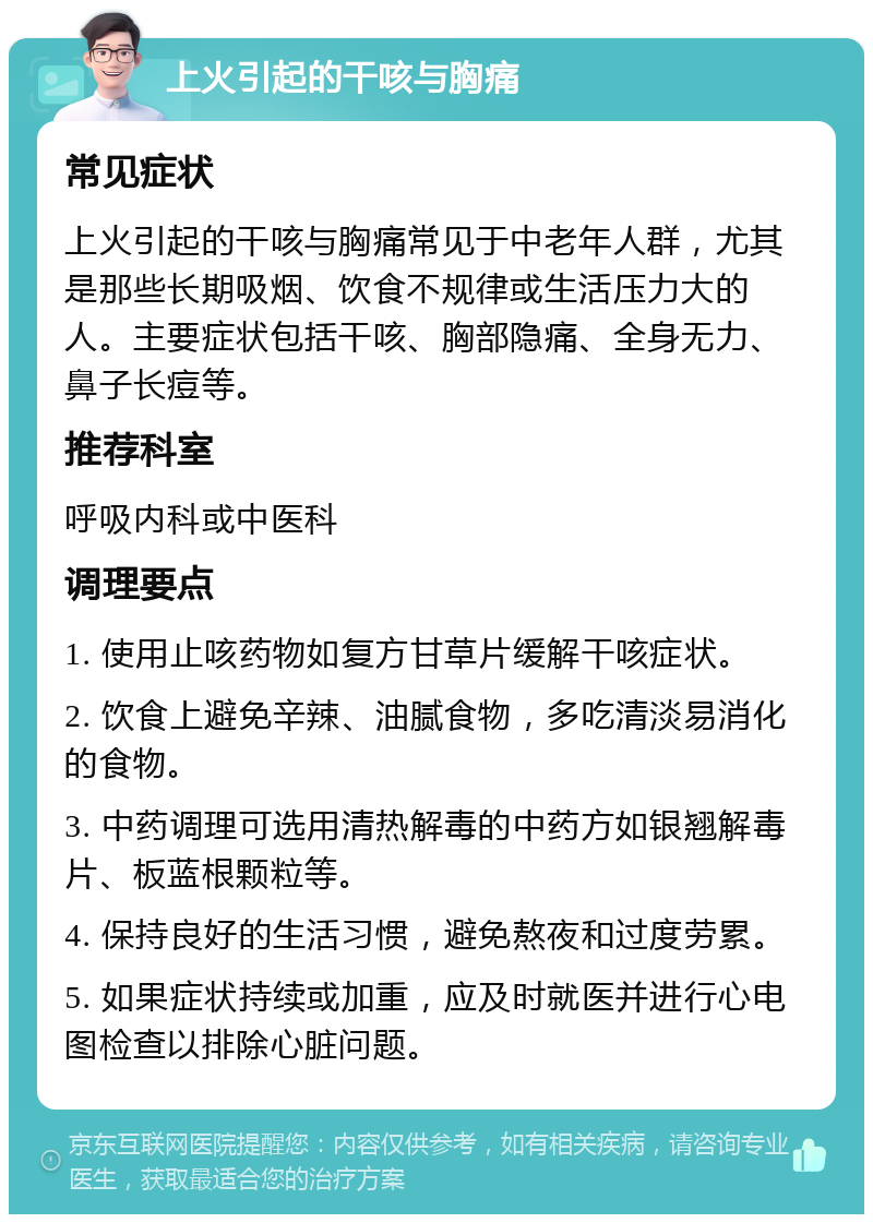 上火引起的干咳与胸痛 常见症状 上火引起的干咳与胸痛常见于中老年人群，尤其是那些长期吸烟、饮食不规律或生活压力大的人。主要症状包括干咳、胸部隐痛、全身无力、鼻子长痘等。 推荐科室 呼吸内科或中医科 调理要点 1. 使用止咳药物如复方甘草片缓解干咳症状。 2. 饮食上避免辛辣、油腻食物，多吃清淡易消化的食物。 3. 中药调理可选用清热解毒的中药方如银翘解毒片、板蓝根颗粒等。 4. 保持良好的生活习惯，避免熬夜和过度劳累。 5. 如果症状持续或加重，应及时就医并进行心电图检查以排除心脏问题。