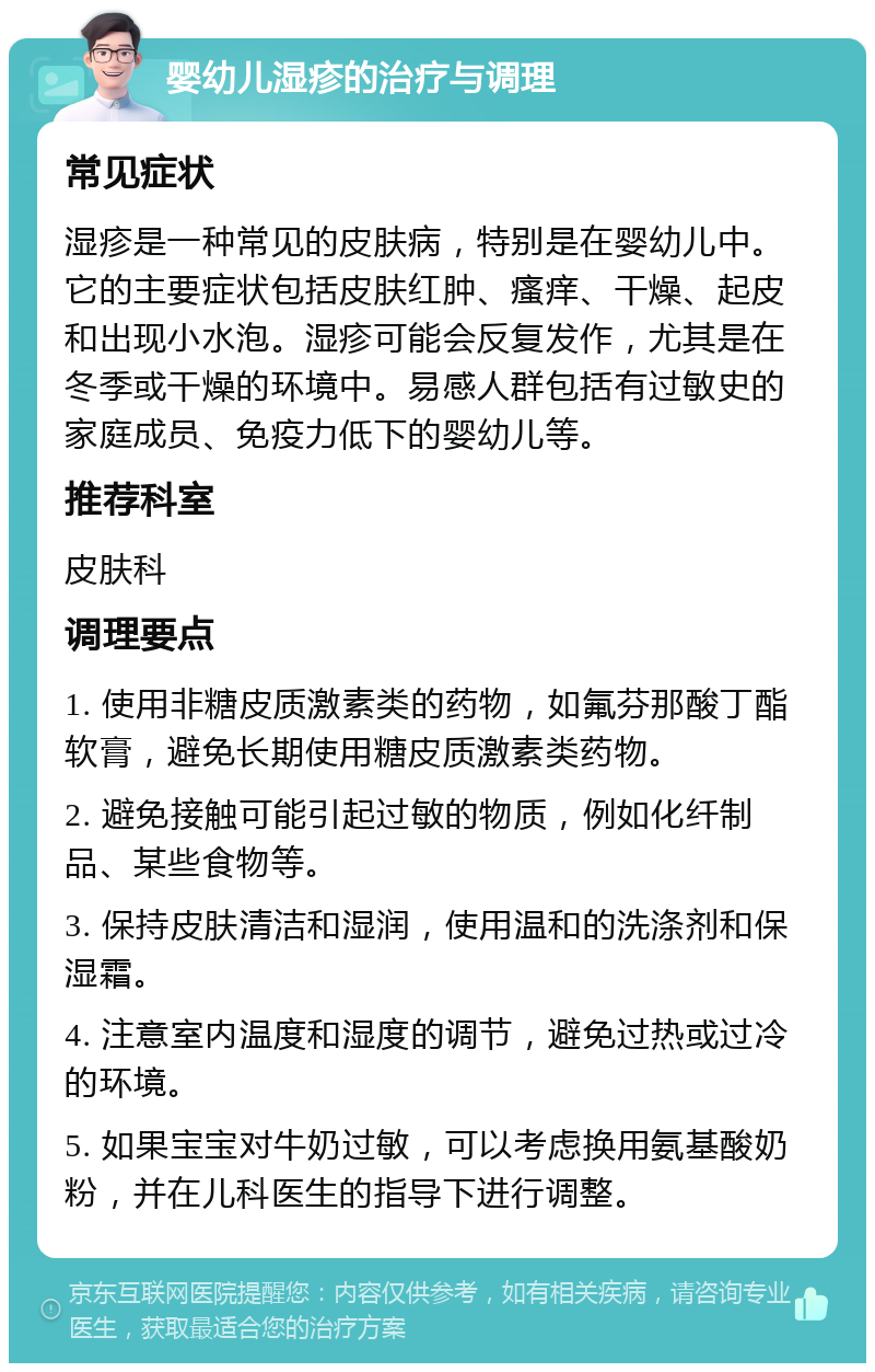 婴幼儿湿疹的治疗与调理 常见症状 湿疹是一种常见的皮肤病，特别是在婴幼儿中。它的主要症状包括皮肤红肿、瘙痒、干燥、起皮和出现小水泡。湿疹可能会反复发作，尤其是在冬季或干燥的环境中。易感人群包括有过敏史的家庭成员、免疫力低下的婴幼儿等。 推荐科室 皮肤科 调理要点 1. 使用非糖皮质激素类的药物，如氟芬那酸丁酯软膏，避免长期使用糖皮质激素类药物。 2. 避免接触可能引起过敏的物质，例如化纤制品、某些食物等。 3. 保持皮肤清洁和湿润，使用温和的洗涤剂和保湿霜。 4. 注意室内温度和湿度的调节，避免过热或过冷的环境。 5. 如果宝宝对牛奶过敏，可以考虑换用氨基酸奶粉，并在儿科医生的指导下进行调整。