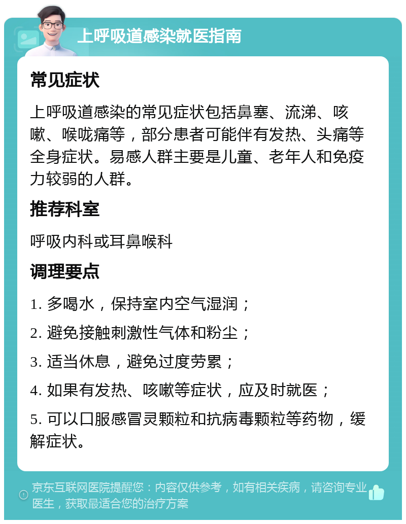 上呼吸道感染就医指南 常见症状 上呼吸道感染的常见症状包括鼻塞、流涕、咳嗽、喉咙痛等，部分患者可能伴有发热、头痛等全身症状。易感人群主要是儿童、老年人和免疫力较弱的人群。 推荐科室 呼吸内科或耳鼻喉科 调理要点 1. 多喝水，保持室内空气湿润； 2. 避免接触刺激性气体和粉尘； 3. 适当休息，避免过度劳累； 4. 如果有发热、咳嗽等症状，应及时就医； 5. 可以口服感冒灵颗粒和抗病毒颗粒等药物，缓解症状。