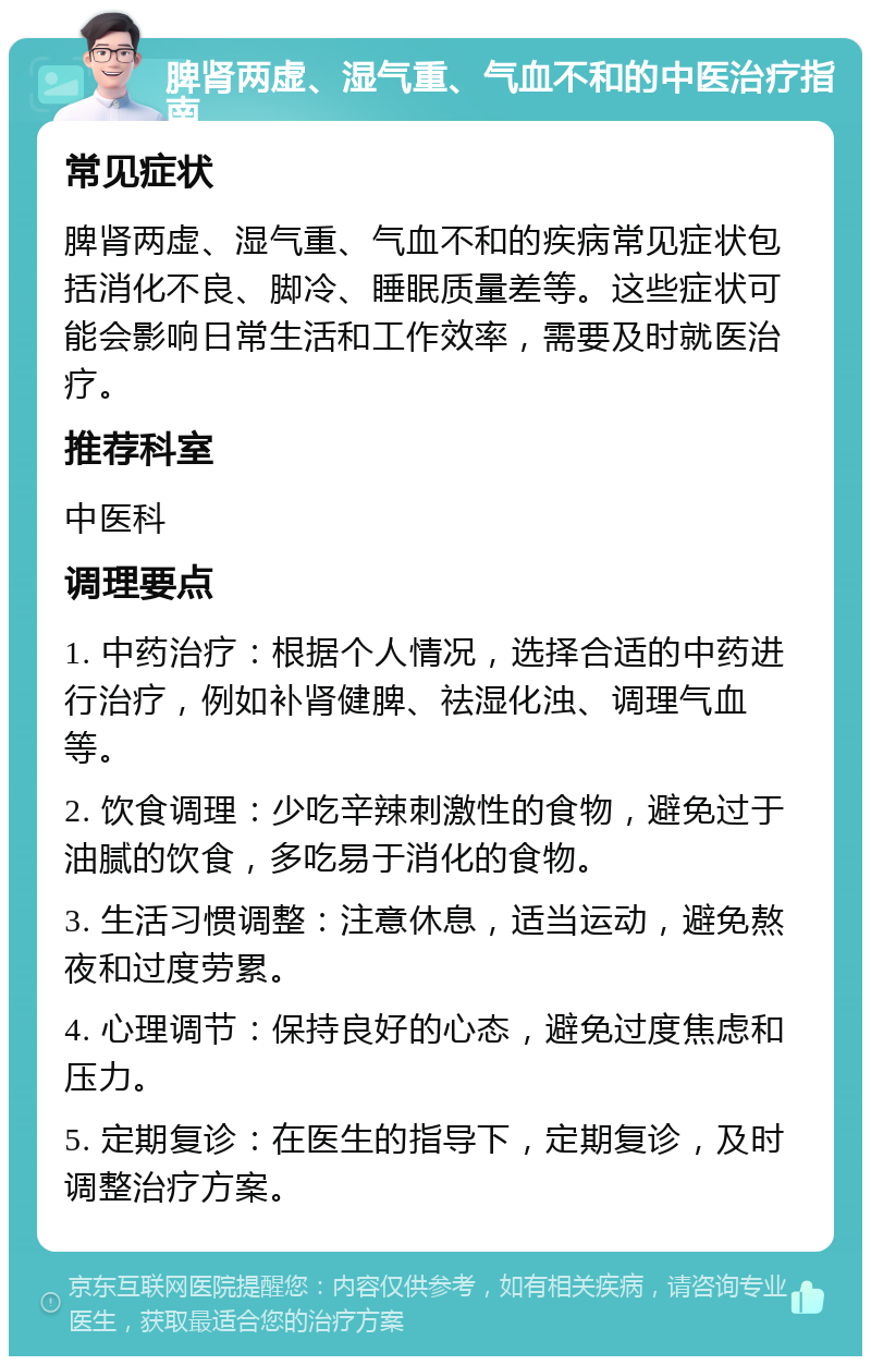 脾肾两虚、湿气重、气血不和的中医治疗指南 常见症状 脾肾两虚、湿气重、气血不和的疾病常见症状包括消化不良、脚冷、睡眠质量差等。这些症状可能会影响日常生活和工作效率，需要及时就医治疗。 推荐科室 中医科 调理要点 1. 中药治疗：根据个人情况，选择合适的中药进行治疗，例如补肾健脾、祛湿化浊、调理气血等。 2. 饮食调理：少吃辛辣刺激性的食物，避免过于油腻的饮食，多吃易于消化的食物。 3. 生活习惯调整：注意休息，适当运动，避免熬夜和过度劳累。 4. 心理调节：保持良好的心态，避免过度焦虑和压力。 5. 定期复诊：在医生的指导下，定期复诊，及时调整治疗方案。