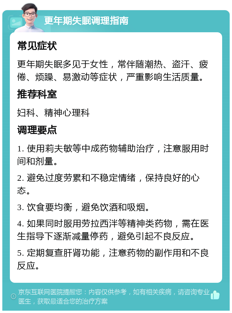 更年期失眠调理指南 常见症状 更年期失眠多见于女性，常伴随潮热、盗汗、疲倦、烦躁、易激动等症状，严重影响生活质量。 推荐科室 妇科、精神心理科 调理要点 1. 使用莉夫敏等中成药物辅助治疗，注意服用时间和剂量。 2. 避免过度劳累和不稳定情绪，保持良好的心态。 3. 饮食要均衡，避免饮酒和吸烟。 4. 如果同时服用劳拉西泮等精神类药物，需在医生指导下逐渐减量停药，避免引起不良反应。 5. 定期复查肝肾功能，注意药物的副作用和不良反应。