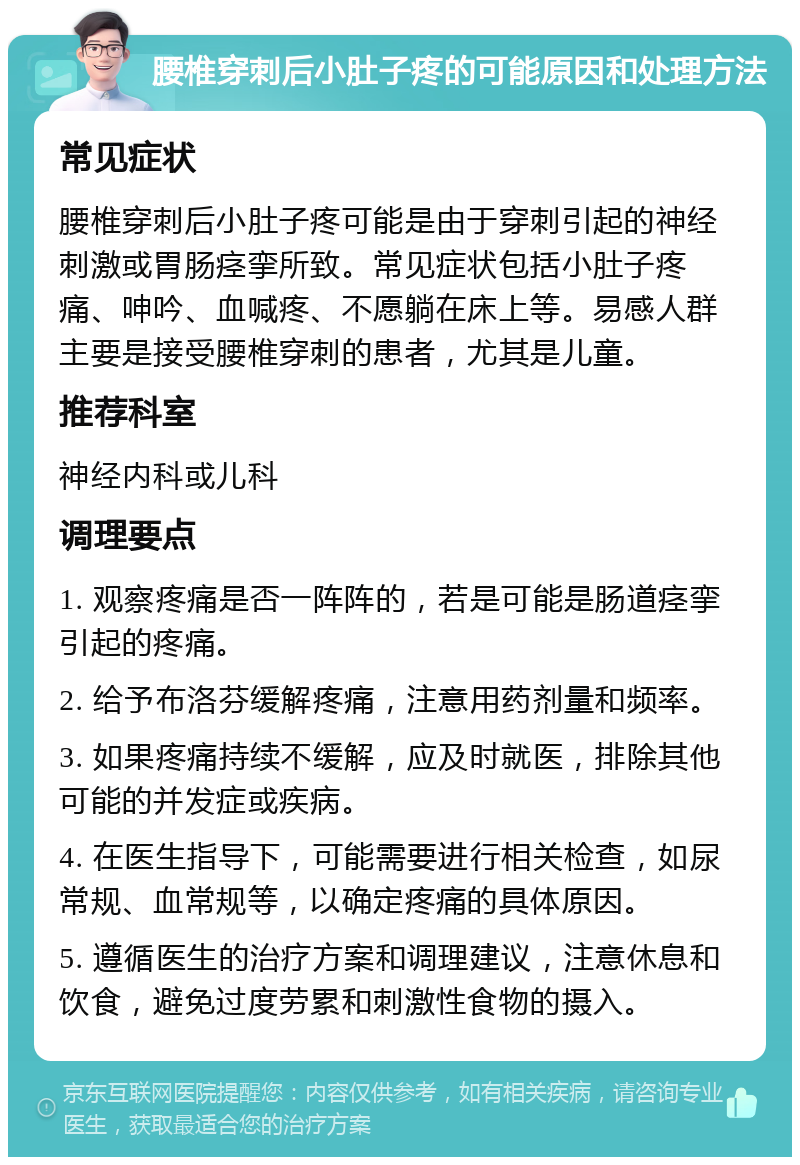 腰椎穿刺后小肚子疼的可能原因和处理方法 常见症状 腰椎穿刺后小肚子疼可能是由于穿刺引起的神经刺激或胃肠痉挛所致。常见症状包括小肚子疼痛、呻吟、血喊疼、不愿躺在床上等。易感人群主要是接受腰椎穿刺的患者，尤其是儿童。 推荐科室 神经内科或儿科 调理要点 1. 观察疼痛是否一阵阵的，若是可能是肠道痉挛引起的疼痛。 2. 给予布洛芬缓解疼痛，注意用药剂量和频率。 3. 如果疼痛持续不缓解，应及时就医，排除其他可能的并发症或疾病。 4. 在医生指导下，可能需要进行相关检查，如尿常规、血常规等，以确定疼痛的具体原因。 5. 遵循医生的治疗方案和调理建议，注意休息和饮食，避免过度劳累和刺激性食物的摄入。