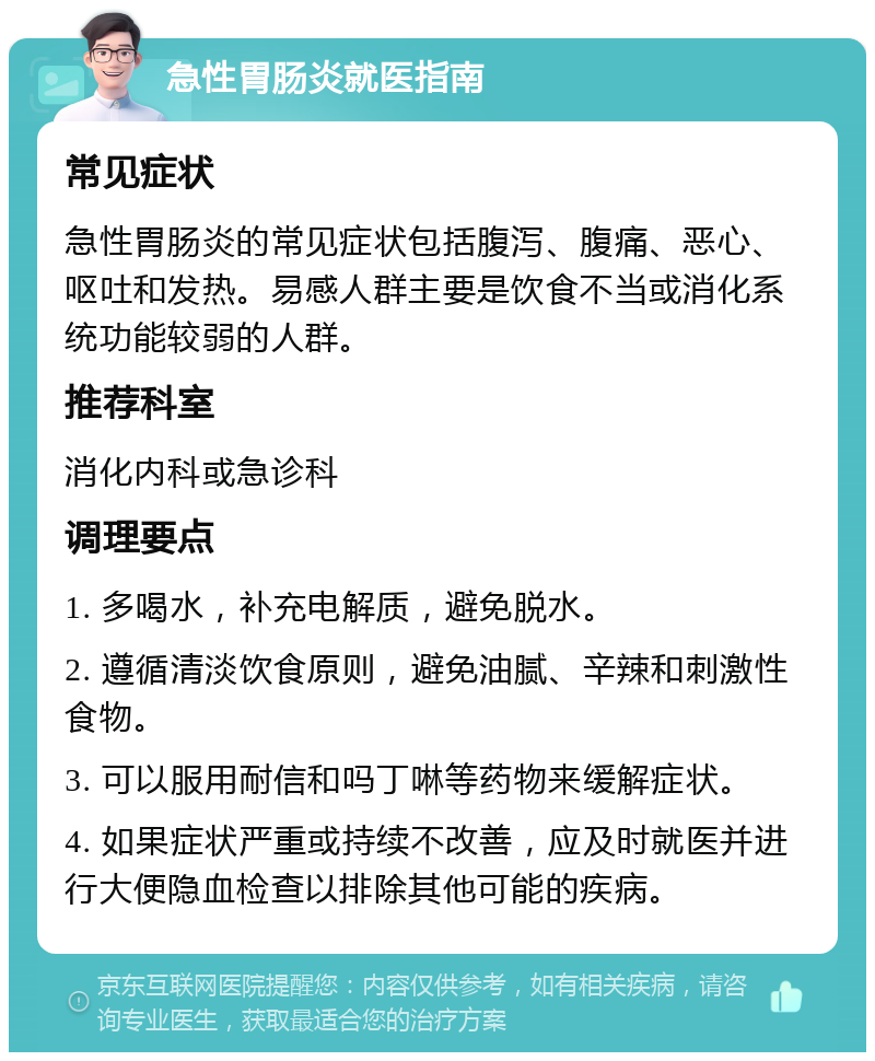 急性胃肠炎就医指南 常见症状 急性胃肠炎的常见症状包括腹泻、腹痛、恶心、呕吐和发热。易感人群主要是饮食不当或消化系统功能较弱的人群。 推荐科室 消化内科或急诊科 调理要点 1. 多喝水，补充电解质，避免脱水。 2. 遵循清淡饮食原则，避免油腻、辛辣和刺激性食物。 3. 可以服用耐信和吗丁啉等药物来缓解症状。 4. 如果症状严重或持续不改善，应及时就医并进行大便隐血检查以排除其他可能的疾病。