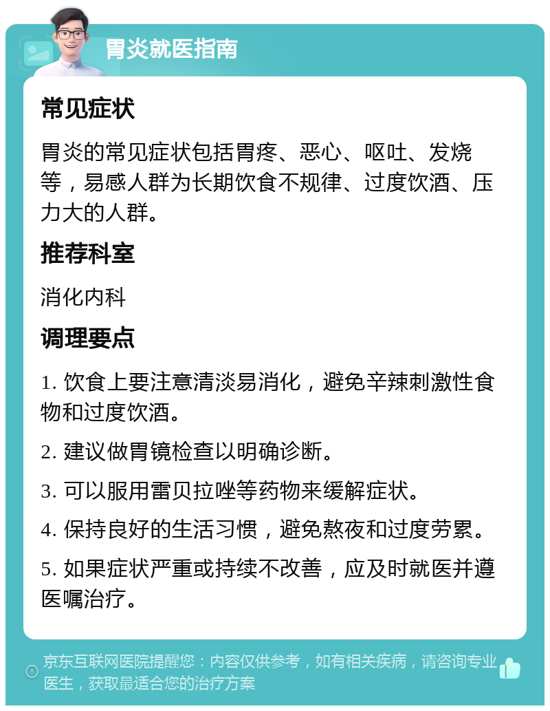 胃炎就医指南 常见症状 胃炎的常见症状包括胃疼、恶心、呕吐、发烧等，易感人群为长期饮食不规律、过度饮酒、压力大的人群。 推荐科室 消化内科 调理要点 1. 饮食上要注意清淡易消化，避免辛辣刺激性食物和过度饮酒。 2. 建议做胃镜检查以明确诊断。 3. 可以服用雷贝拉唑等药物来缓解症状。 4. 保持良好的生活习惯，避免熬夜和过度劳累。 5. 如果症状严重或持续不改善，应及时就医并遵医嘱治疗。