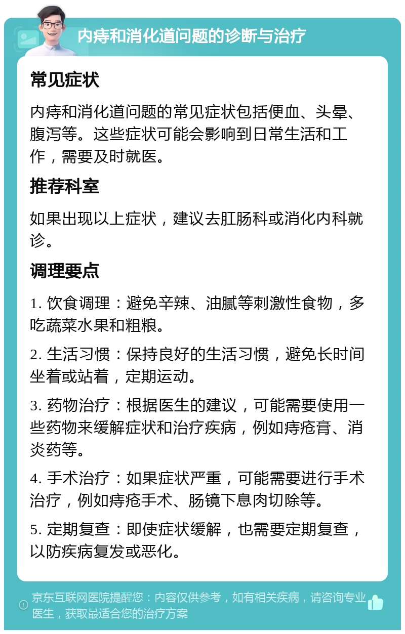 内痔和消化道问题的诊断与治疗 常见症状 内痔和消化道问题的常见症状包括便血、头晕、腹泻等。这些症状可能会影响到日常生活和工作，需要及时就医。 推荐科室 如果出现以上症状，建议去肛肠科或消化内科就诊。 调理要点 1. 饮食调理：避免辛辣、油腻等刺激性食物，多吃蔬菜水果和粗粮。 2. 生活习惯：保持良好的生活习惯，避免长时间坐着或站着，定期运动。 3. 药物治疗：根据医生的建议，可能需要使用一些药物来缓解症状和治疗疾病，例如痔疮膏、消炎药等。 4. 手术治疗：如果症状严重，可能需要进行手术治疗，例如痔疮手术、肠镜下息肉切除等。 5. 定期复查：即使症状缓解，也需要定期复查，以防疾病复发或恶化。