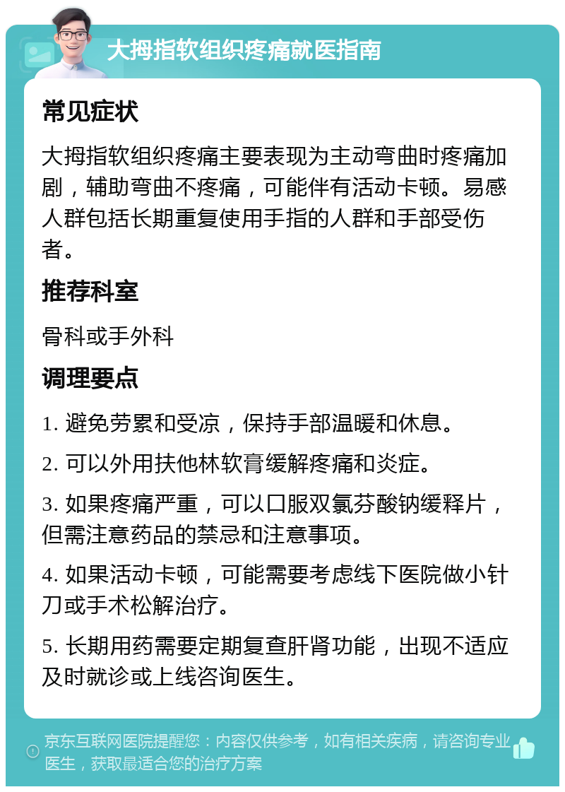 大拇指软组织疼痛就医指南 常见症状 大拇指软组织疼痛主要表现为主动弯曲时疼痛加剧，辅助弯曲不疼痛，可能伴有活动卡顿。易感人群包括长期重复使用手指的人群和手部受伤者。 推荐科室 骨科或手外科 调理要点 1. 避免劳累和受凉，保持手部温暖和休息。 2. 可以外用扶他林软膏缓解疼痛和炎症。 3. 如果疼痛严重，可以口服双氯芬酸钠缓释片，但需注意药品的禁忌和注意事项。 4. 如果活动卡顿，可能需要考虑线下医院做小针刀或手术松解治疗。 5. 长期用药需要定期复查肝肾功能，出现不适应及时就诊或上线咨询医生。