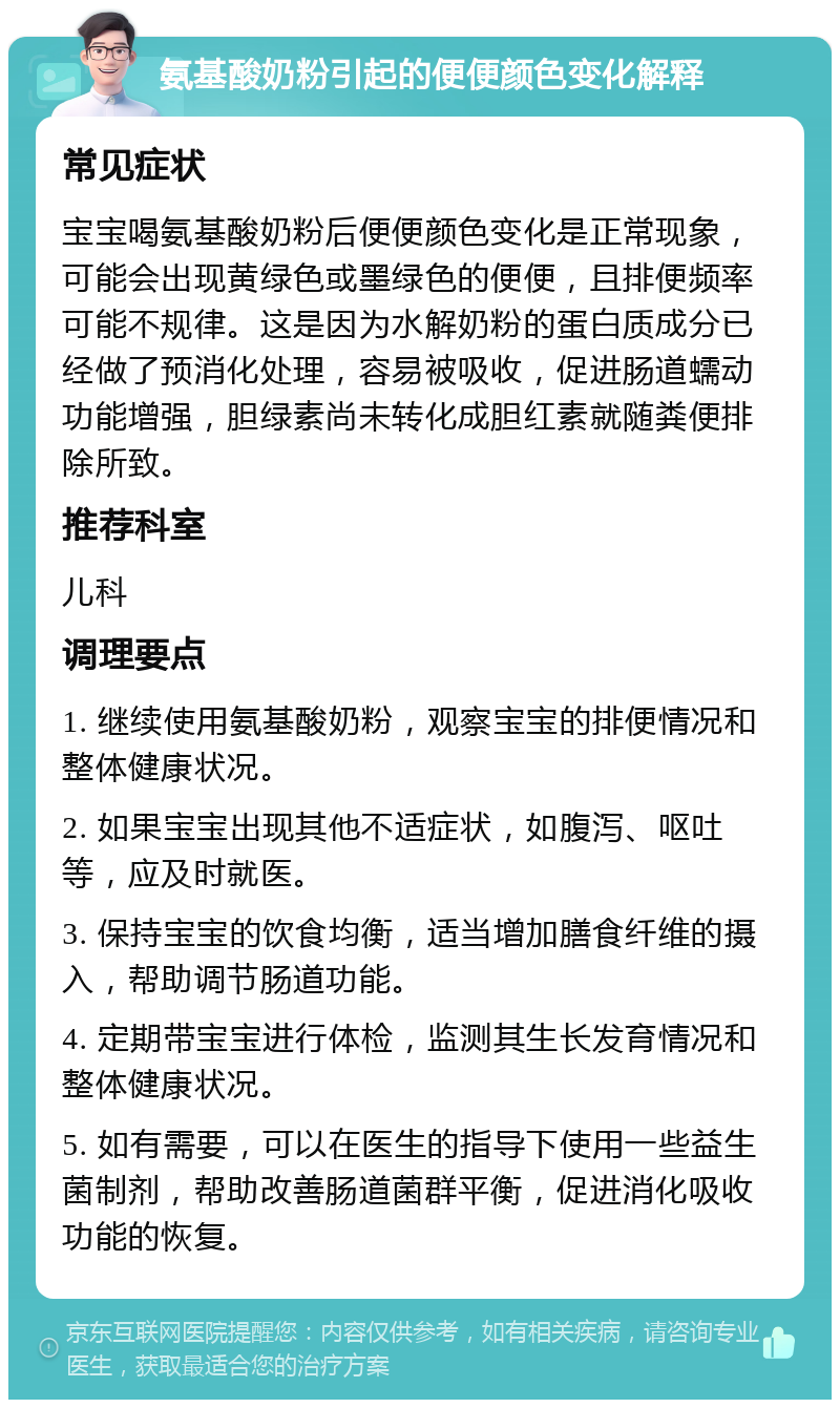 氨基酸奶粉引起的便便颜色变化解释 常见症状 宝宝喝氨基酸奶粉后便便颜色变化是正常现象，可能会出现黄绿色或墨绿色的便便，且排便频率可能不规律。这是因为水解奶粉的蛋白质成分已经做了预消化处理，容易被吸收，促进肠道蠕动功能增强，胆绿素尚未转化成胆红素就随粪便排除所致。 推荐科室 儿科 调理要点 1. 继续使用氨基酸奶粉，观察宝宝的排便情况和整体健康状况。 2. 如果宝宝出现其他不适症状，如腹泻、呕吐等，应及时就医。 3. 保持宝宝的饮食均衡，适当增加膳食纤维的摄入，帮助调节肠道功能。 4. 定期带宝宝进行体检，监测其生长发育情况和整体健康状况。 5. 如有需要，可以在医生的指导下使用一些益生菌制剂，帮助改善肠道菌群平衡，促进消化吸收功能的恢复。