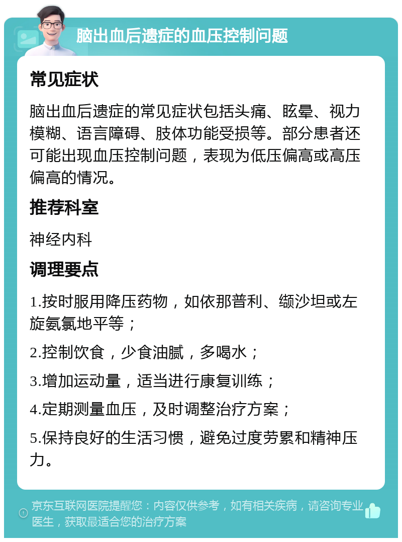 脑出血后遗症的血压控制问题 常见症状 脑出血后遗症的常见症状包括头痛、眩晕、视力模糊、语言障碍、肢体功能受损等。部分患者还可能出现血压控制问题，表现为低压偏高或高压偏高的情况。 推荐科室 神经内科 调理要点 1.按时服用降压药物，如依那普利、缬沙坦或左旋氨氯地平等； 2.控制饮食，少食油腻，多喝水； 3.增加运动量，适当进行康复训练； 4.定期测量血压，及时调整治疗方案； 5.保持良好的生活习惯，避免过度劳累和精神压力。