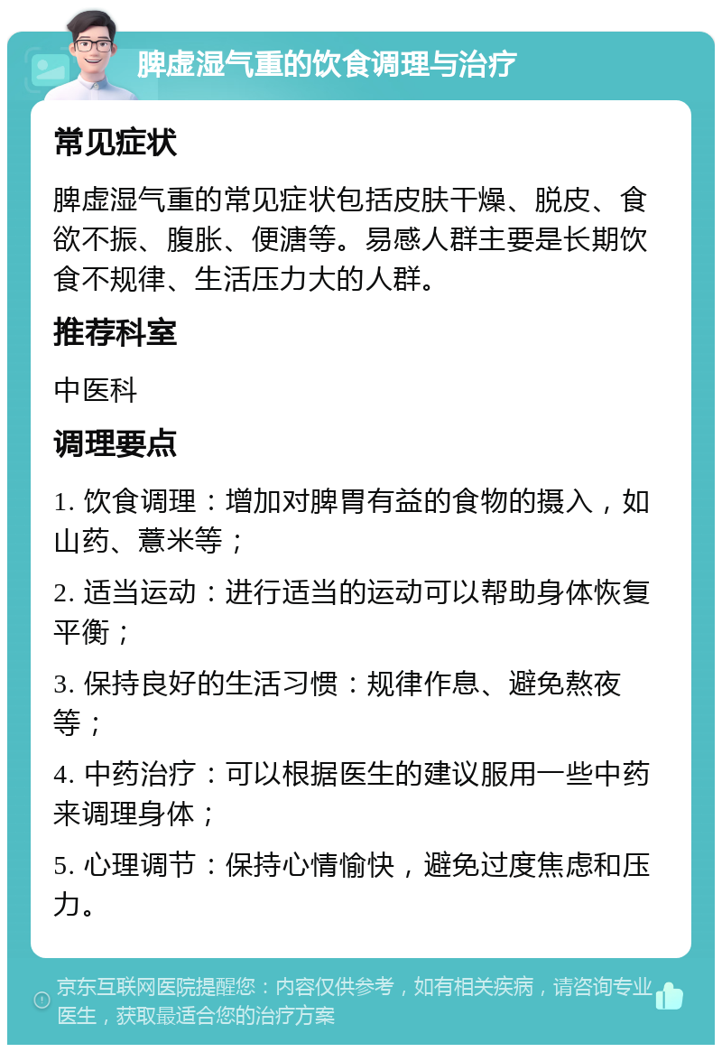 脾虚湿气重的饮食调理与治疗 常见症状 脾虚湿气重的常见症状包括皮肤干燥、脱皮、食欲不振、腹胀、便溏等。易感人群主要是长期饮食不规律、生活压力大的人群。 推荐科室 中医科 调理要点 1. 饮食调理：增加对脾胃有益的食物的摄入，如山药、薏米等； 2. 适当运动：进行适当的运动可以帮助身体恢复平衡； 3. 保持良好的生活习惯：规律作息、避免熬夜等； 4. 中药治疗：可以根据医生的建议服用一些中药来调理身体； 5. 心理调节：保持心情愉快，避免过度焦虑和压力。