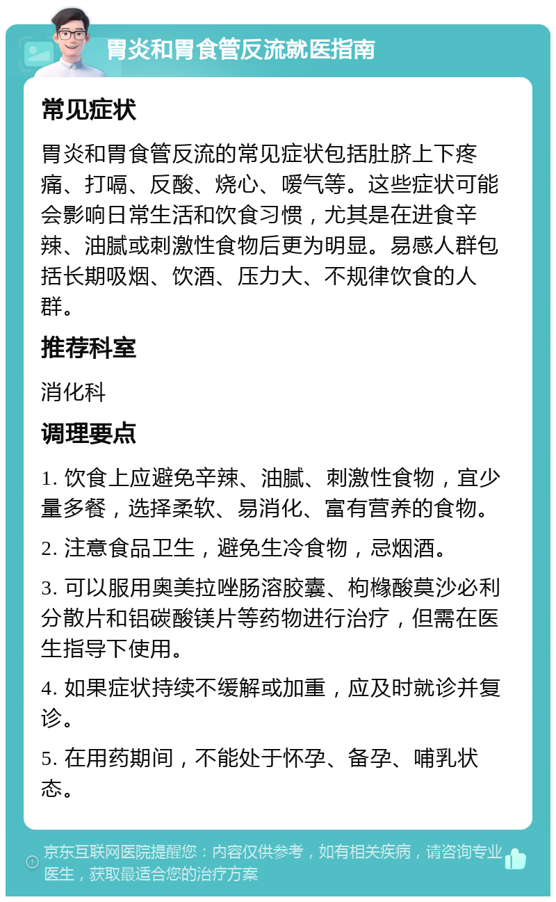 胃炎和胃食管反流就医指南 常见症状 胃炎和胃食管反流的常见症状包括肚脐上下疼痛、打嗝、反酸、烧心、嗳气等。这些症状可能会影响日常生活和饮食习惯，尤其是在进食辛辣、油腻或刺激性食物后更为明显。易感人群包括长期吸烟、饮酒、压力大、不规律饮食的人群。 推荐科室 消化科 调理要点 1. 饮食上应避免辛辣、油腻、刺激性食物，宜少量多餐，选择柔软、易消化、富有营养的食物。 2. 注意食品卫生，避免生冷食物，忌烟酒。 3. 可以服用奥美拉唑肠溶胶囊、枸橼酸莫沙必利分散片和铝碳酸镁片等药物进行治疗，但需在医生指导下使用。 4. 如果症状持续不缓解或加重，应及时就诊并复诊。 5. 在用药期间，不能处于怀孕、备孕、哺乳状态。