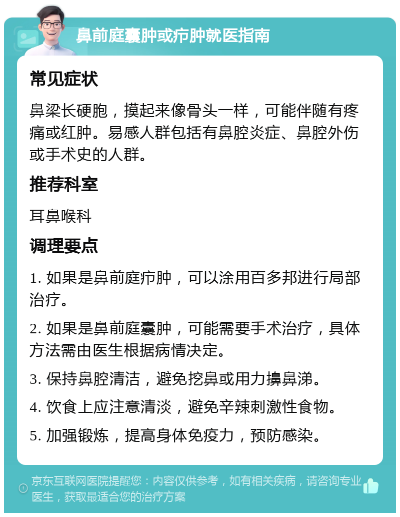 鼻前庭囊肿或疖肿就医指南 常见症状 鼻梁长硬胞，摸起来像骨头一样，可能伴随有疼痛或红肿。易感人群包括有鼻腔炎症、鼻腔外伤或手术史的人群。 推荐科室 耳鼻喉科 调理要点 1. 如果是鼻前庭疖肿，可以涂用百多邦进行局部治疗。 2. 如果是鼻前庭囊肿，可能需要手术治疗，具体方法需由医生根据病情决定。 3. 保持鼻腔清洁，避免挖鼻或用力擤鼻涕。 4. 饮食上应注意清淡，避免辛辣刺激性食物。 5. 加强锻炼，提高身体免疫力，预防感染。