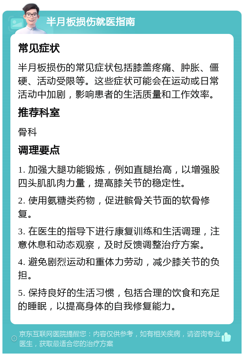 半月板损伤就医指南 常见症状 半月板损伤的常见症状包括膝盖疼痛、肿胀、僵硬、活动受限等。这些症状可能会在运动或日常活动中加剧，影响患者的生活质量和工作效率。 推荐科室 骨科 调理要点 1. 加强大腿功能锻炼，例如直腿抬高，以增强股四头肌肌肉力量，提高膝关节的稳定性。 2. 使用氨糖类药物，促进髌骨关节面的软骨修复。 3. 在医生的指导下进行康复训练和生活调理，注意休息和动态观察，及时反馈调整治疗方案。 4. 避免剧烈运动和重体力劳动，减少膝关节的负担。 5. 保持良好的生活习惯，包括合理的饮食和充足的睡眠，以提高身体的自我修复能力。