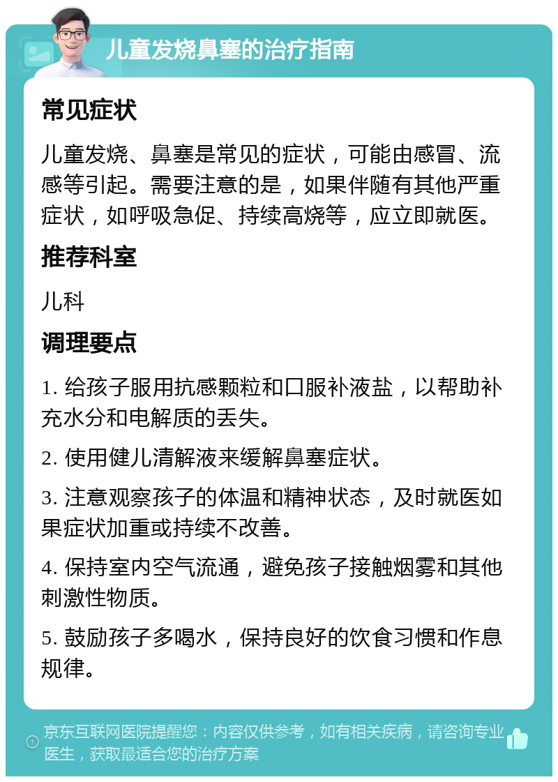 儿童发烧鼻塞的治疗指南 常见症状 儿童发烧、鼻塞是常见的症状，可能由感冒、流感等引起。需要注意的是，如果伴随有其他严重症状，如呼吸急促、持续高烧等，应立即就医。 推荐科室 儿科 调理要点 1. 给孩子服用抗感颗粒和口服补液盐，以帮助补充水分和电解质的丢失。 2. 使用健儿清解液来缓解鼻塞症状。 3. 注意观察孩子的体温和精神状态，及时就医如果症状加重或持续不改善。 4. 保持室内空气流通，避免孩子接触烟雾和其他刺激性物质。 5. 鼓励孩子多喝水，保持良好的饮食习惯和作息规律。