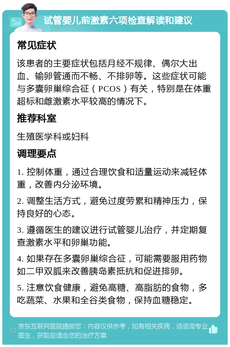 试管婴儿前激素六项检查解读和建议 常见症状 该患者的主要症状包括月经不规律、偶尔大出血、输卵管通而不畅、不排卵等。这些症状可能与多囊卵巢综合征（PCOS）有关，特别是在体重超标和雌激素水平较高的情况下。 推荐科室 生殖医学科或妇科 调理要点 1. 控制体重，通过合理饮食和适量运动来减轻体重，改善内分泌环境。 2. 调整生活方式，避免过度劳累和精神压力，保持良好的心态。 3. 遵循医生的建议进行试管婴儿治疗，并定期复查激素水平和卵巢功能。 4. 如果存在多囊卵巢综合征，可能需要服用药物如二甲双胍来改善胰岛素抵抗和促进排卵。 5. 注意饮食健康，避免高糖、高脂肪的食物，多吃蔬菜、水果和全谷类食物，保持血糖稳定。