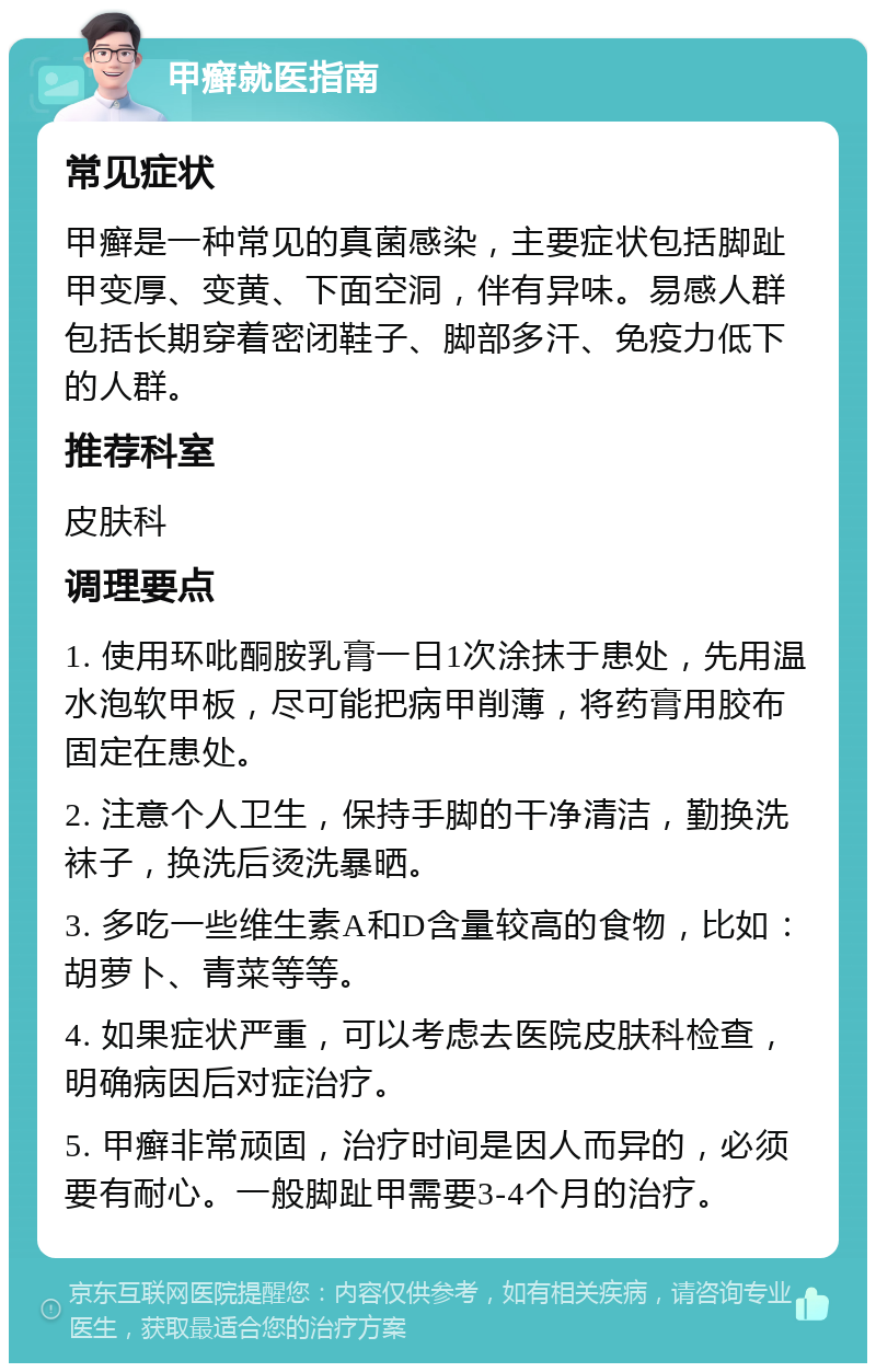 甲癣就医指南 常见症状 甲癣是一种常见的真菌感染，主要症状包括脚趾甲变厚、变黄、下面空洞，伴有异味。易感人群包括长期穿着密闭鞋子、脚部多汗、免疫力低下的人群。 推荐科室 皮肤科 调理要点 1. 使用环吡酮胺乳膏一日1次涂抹于患处，先用温水泡软甲板，尽可能把病甲削薄，将药膏用胶布固定在患处。 2. 注意个人卫生，保持手脚的干净清洁，勤换洗袜子，换洗后烫洗暴晒。 3. 多吃一些维生素A和D含量较高的食物，比如：胡萝卜、青菜等等。 4. 如果症状严重，可以考虑去医院皮肤科检查，明确病因后对症治疗。 5. 甲癣非常顽固，治疗时间是因人而异的，必须要有耐心。一般脚趾甲需要3-4个月的治疗。