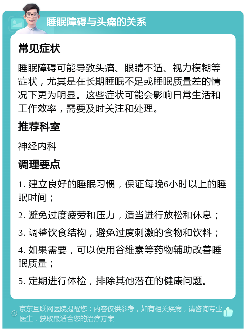 睡眠障碍与头痛的关系 常见症状 睡眠障碍可能导致头痛、眼睛不适、视力模糊等症状，尤其是在长期睡眠不足或睡眠质量差的情况下更为明显。这些症状可能会影响日常生活和工作效率，需要及时关注和处理。 推荐科室 神经内科 调理要点 1. 建立良好的睡眠习惯，保证每晚6小时以上的睡眠时间； 2. 避免过度疲劳和压力，适当进行放松和休息； 3. 调整饮食结构，避免过度刺激的食物和饮料； 4. 如果需要，可以使用谷维素等药物辅助改善睡眠质量； 5. 定期进行体检，排除其他潜在的健康问题。