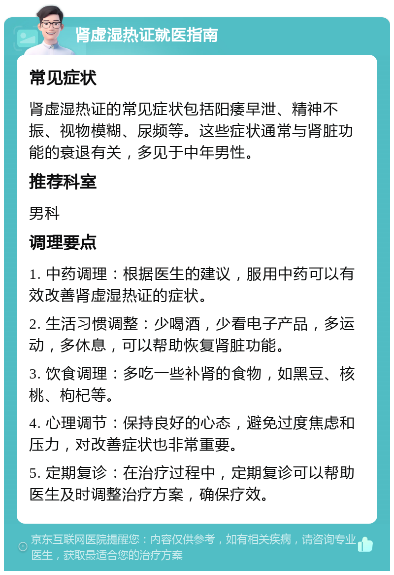 肾虚湿热证就医指南 常见症状 肾虚湿热证的常见症状包括阳痿早泄、精神不振、视物模糊、尿频等。这些症状通常与肾脏功能的衰退有关，多见于中年男性。 推荐科室 男科 调理要点 1. 中药调理：根据医生的建议，服用中药可以有效改善肾虚湿热证的症状。 2. 生活习惯调整：少喝酒，少看电子产品，多运动，多休息，可以帮助恢复肾脏功能。 3. 饮食调理：多吃一些补肾的食物，如黑豆、核桃、枸杞等。 4. 心理调节：保持良好的心态，避免过度焦虑和压力，对改善症状也非常重要。 5. 定期复诊：在治疗过程中，定期复诊可以帮助医生及时调整治疗方案，确保疗效。