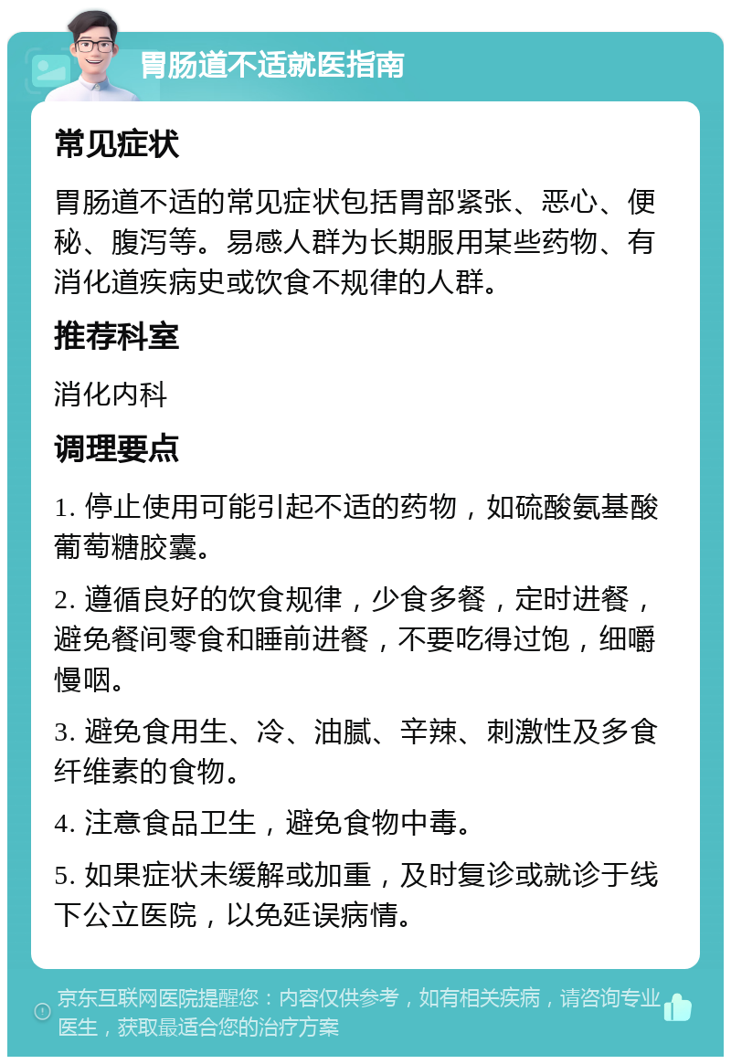 胃肠道不适就医指南 常见症状 胃肠道不适的常见症状包括胃部紧张、恶心、便秘、腹泻等。易感人群为长期服用某些药物、有消化道疾病史或饮食不规律的人群。 推荐科室 消化内科 调理要点 1. 停止使用可能引起不适的药物，如硫酸氨基酸葡萄糖胶囊。 2. 遵循良好的饮食规律，少食多餐，定时进餐，避免餐间零食和睡前进餐，不要吃得过饱，细嚼慢咽。 3. 避免食用生、冷、油腻、辛辣、刺激性及多食纤维素的食物。 4. 注意食品卫生，避免食物中毒。 5. 如果症状未缓解或加重，及时复诊或就诊于线下公立医院，以免延误病情。