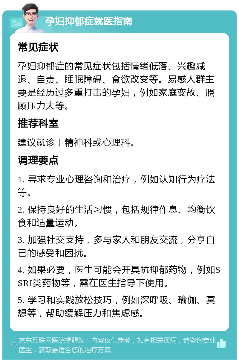 孕妇抑郁症就医指南 常见症状 孕妇抑郁症的常见症状包括情绪低落、兴趣减退、自责、睡眠障碍、食欲改变等。易感人群主要是经历过多重打击的孕妇，例如家庭变故、照顾压力大等。 推荐科室 建议就诊于精神科或心理科。 调理要点 1. 寻求专业心理咨询和治疗，例如认知行为疗法等。 2. 保持良好的生活习惯，包括规律作息、均衡饮食和适量运动。 3. 加强社交支持，多与家人和朋友交流，分享自己的感受和困扰。 4. 如果必要，医生可能会开具抗抑郁药物，例如SSRI类药物等，需在医生指导下使用。 5. 学习和实践放松技巧，例如深呼吸、瑜伽、冥想等，帮助缓解压力和焦虑感。