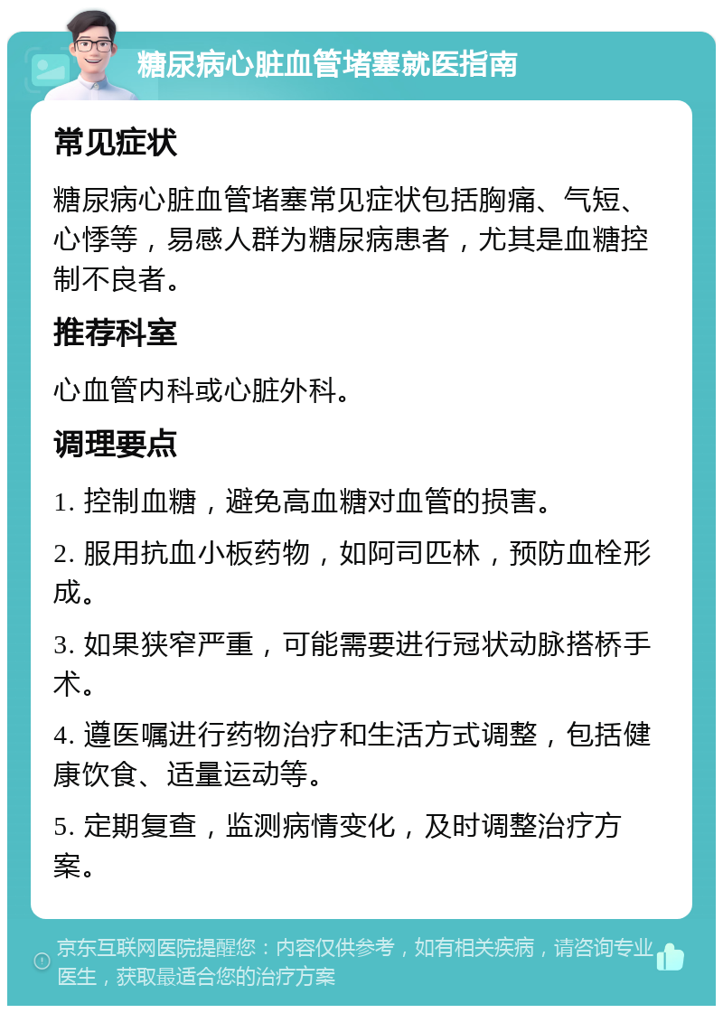 糖尿病心脏血管堵塞就医指南 常见症状 糖尿病心脏血管堵塞常见症状包括胸痛、气短、心悸等，易感人群为糖尿病患者，尤其是血糖控制不良者。 推荐科室 心血管内科或心脏外科。 调理要点 1. 控制血糖，避免高血糖对血管的损害。 2. 服用抗血小板药物，如阿司匹林，预防血栓形成。 3. 如果狭窄严重，可能需要进行冠状动脉搭桥手术。 4. 遵医嘱进行药物治疗和生活方式调整，包括健康饮食、适量运动等。 5. 定期复查，监测病情变化，及时调整治疗方案。