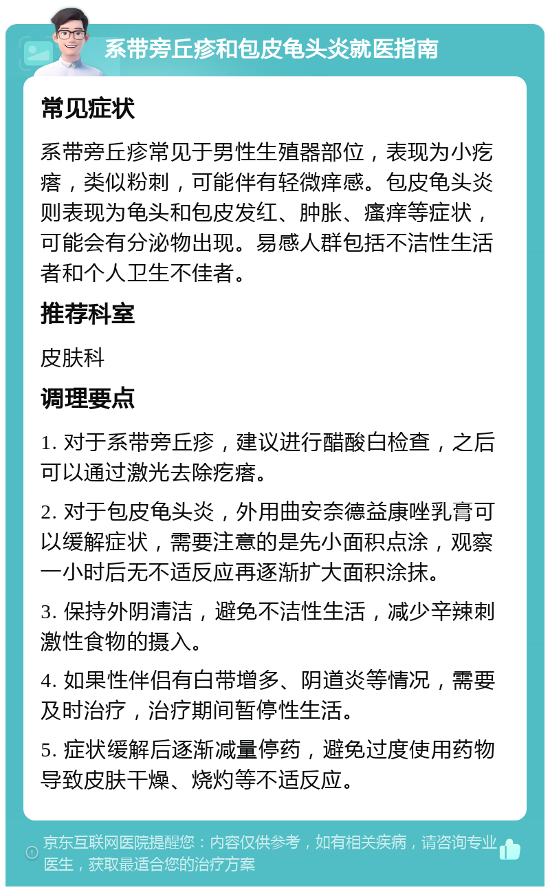 系带旁丘疹和包皮龟头炎就医指南 常见症状 系带旁丘疹常见于男性生殖器部位，表现为小疙瘩，类似粉刺，可能伴有轻微痒感。包皮龟头炎则表现为龟头和包皮发红、肿胀、瘙痒等症状，可能会有分泌物出现。易感人群包括不洁性生活者和个人卫生不佳者。 推荐科室 皮肤科 调理要点 1. 对于系带旁丘疹，建议进行醋酸白检查，之后可以通过激光去除疙瘩。 2. 对于包皮龟头炎，外用曲安奈德益康唑乳膏可以缓解症状，需要注意的是先小面积点涂，观察一小时后无不适反应再逐渐扩大面积涂抹。 3. 保持外阴清洁，避免不洁性生活，减少辛辣刺激性食物的摄入。 4. 如果性伴侣有白带增多、阴道炎等情况，需要及时治疗，治疗期间暂停性生活。 5. 症状缓解后逐渐减量停药，避免过度使用药物导致皮肤干燥、烧灼等不适反应。