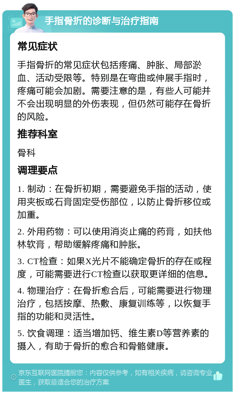 手指骨折的诊断与治疗指南 常见症状 手指骨折的常见症状包括疼痛、肿胀、局部淤血、活动受限等。特别是在弯曲或伸展手指时，疼痛可能会加剧。需要注意的是，有些人可能并不会出现明显的外伤表现，但仍然可能存在骨折的风险。 推荐科室 骨科 调理要点 1. 制动：在骨折初期，需要避免手指的活动，使用夹板或石膏固定受伤部位，以防止骨折移位或加重。 2. 外用药物：可以使用消炎止痛的药膏，如扶他林软膏，帮助缓解疼痛和肿胀。 3. CT检查：如果X光片不能确定骨折的存在或程度，可能需要进行CT检查以获取更详细的信息。 4. 物理治疗：在骨折愈合后，可能需要进行物理治疗，包括按摩、热敷、康复训练等，以恢复手指的功能和灵活性。 5. 饮食调理：适当增加钙、维生素D等营养素的摄入，有助于骨折的愈合和骨骼健康。