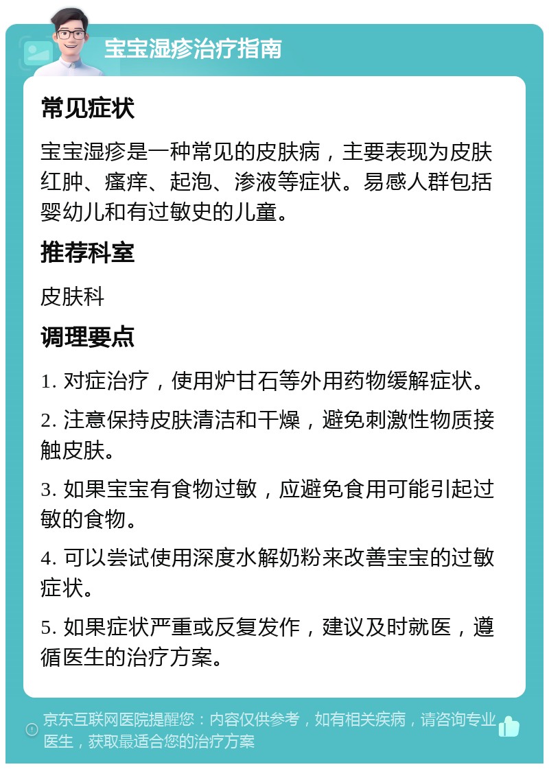 宝宝湿疹治疗指南 常见症状 宝宝湿疹是一种常见的皮肤病，主要表现为皮肤红肿、瘙痒、起泡、渗液等症状。易感人群包括婴幼儿和有过敏史的儿童。 推荐科室 皮肤科 调理要点 1. 对症治疗，使用炉甘石等外用药物缓解症状。 2. 注意保持皮肤清洁和干燥，避免刺激性物质接触皮肤。 3. 如果宝宝有食物过敏，应避免食用可能引起过敏的食物。 4. 可以尝试使用深度水解奶粉来改善宝宝的过敏症状。 5. 如果症状严重或反复发作，建议及时就医，遵循医生的治疗方案。