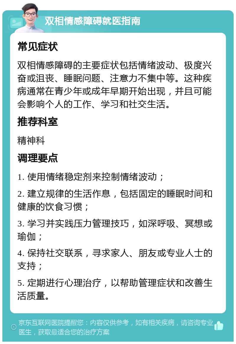 双相情感障碍就医指南 常见症状 双相情感障碍的主要症状包括情绪波动、极度兴奋或沮丧、睡眠问题、注意力不集中等。这种疾病通常在青少年或成年早期开始出现，并且可能会影响个人的工作、学习和社交生活。 推荐科室 精神科 调理要点 1. 使用情绪稳定剂来控制情绪波动； 2. 建立规律的生活作息，包括固定的睡眠时间和健康的饮食习惯； 3. 学习并实践压力管理技巧，如深呼吸、冥想或瑜伽； 4. 保持社交联系，寻求家人、朋友或专业人士的支持； 5. 定期进行心理治疗，以帮助管理症状和改善生活质量。