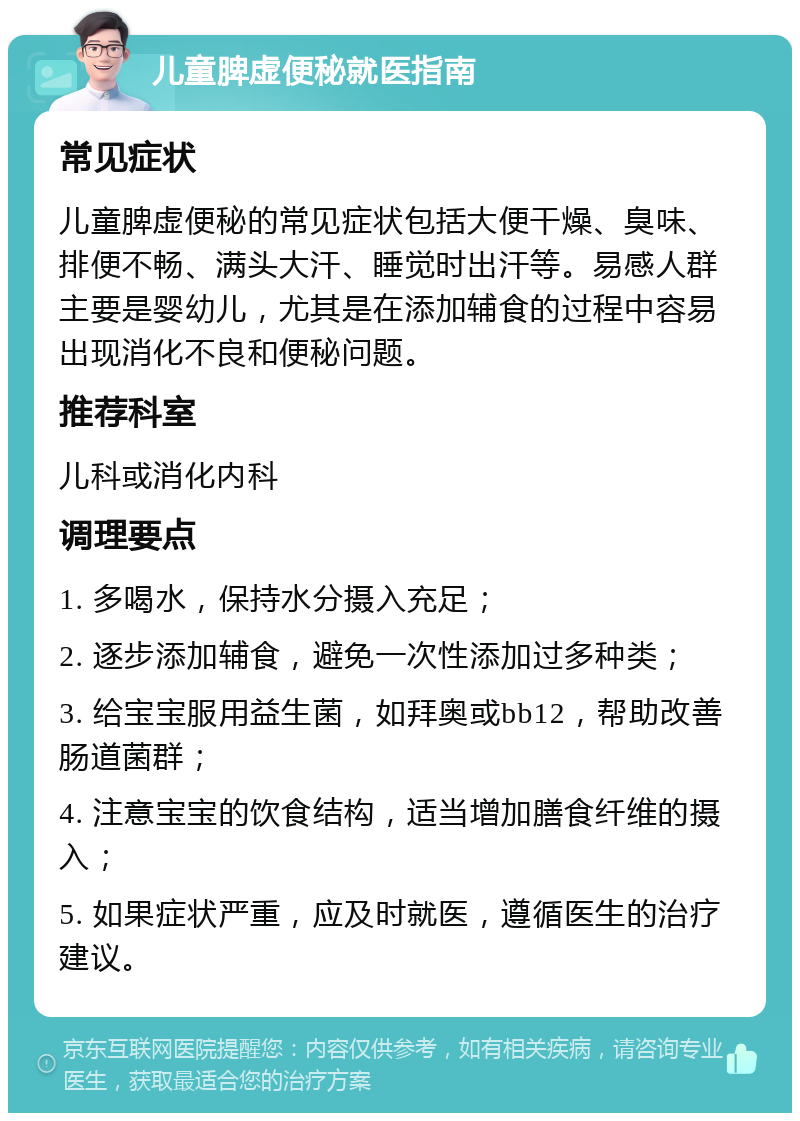 儿童脾虚便秘就医指南 常见症状 儿童脾虚便秘的常见症状包括大便干燥、臭味、排便不畅、满头大汗、睡觉时出汗等。易感人群主要是婴幼儿，尤其是在添加辅食的过程中容易出现消化不良和便秘问题。 推荐科室 儿科或消化内科 调理要点 1. 多喝水，保持水分摄入充足； 2. 逐步添加辅食，避免一次性添加过多种类； 3. 给宝宝服用益生菌，如拜奥或bb12，帮助改善肠道菌群； 4. 注意宝宝的饮食结构，适当增加膳食纤维的摄入； 5. 如果症状严重，应及时就医，遵循医生的治疗建议。