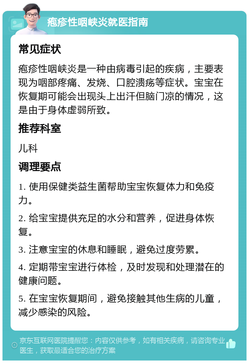 疱疹性咽峡炎就医指南 常见症状 疱疹性咽峡炎是一种由病毒引起的疾病，主要表现为咽部疼痛、发烧、口腔溃疡等症状。宝宝在恢复期可能会出现头上出汗但脑门凉的情况，这是由于身体虚弱所致。 推荐科室 儿科 调理要点 1. 使用保健类益生菌帮助宝宝恢复体力和免疫力。 2. 给宝宝提供充足的水分和营养，促进身体恢复。 3. 注意宝宝的休息和睡眠，避免过度劳累。 4. 定期带宝宝进行体检，及时发现和处理潜在的健康问题。 5. 在宝宝恢复期间，避免接触其他生病的儿童，减少感染的风险。