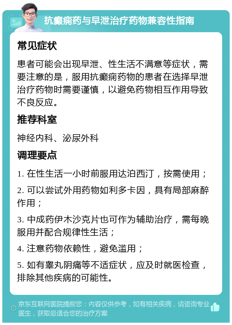 抗癫痫药与早泄治疗药物兼容性指南 常见症状 患者可能会出现早泄、性生活不满意等症状，需要注意的是，服用抗癫痫药物的患者在选择早泄治疗药物时需要谨慎，以避免药物相互作用导致不良反应。 推荐科室 神经内科、泌尿外科 调理要点 1. 在性生活一小时前服用达泊西汀，按需使用； 2. 可以尝试外用药物如利多卡因，具有局部麻醉作用； 3. 中成药伊木沙克片也可作为辅助治疗，需每晚服用并配合规律性生活； 4. 注意药物依赖性，避免滥用； 5. 如有睾丸阴痛等不适症状，应及时就医检查，排除其他疾病的可能性。